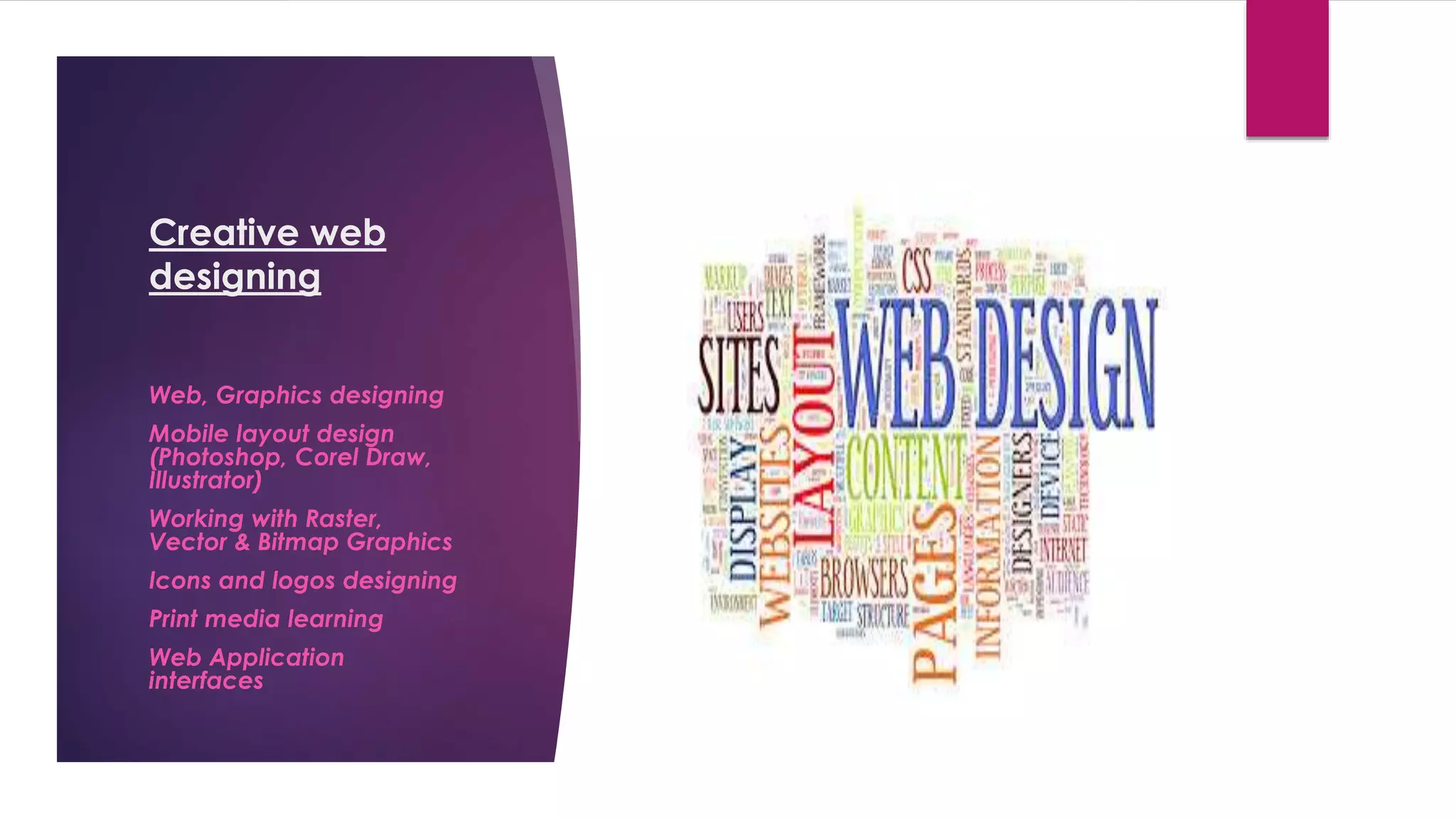 Creative web
designing
Web, Graphics designing
Mobile layout design
(Photoshop, Corel Draw,
Illustrator)
Working with Raster,
Vector & Bitmap Graphics
Icons and logos designing
Print media learning
Web Application
interfaces
 