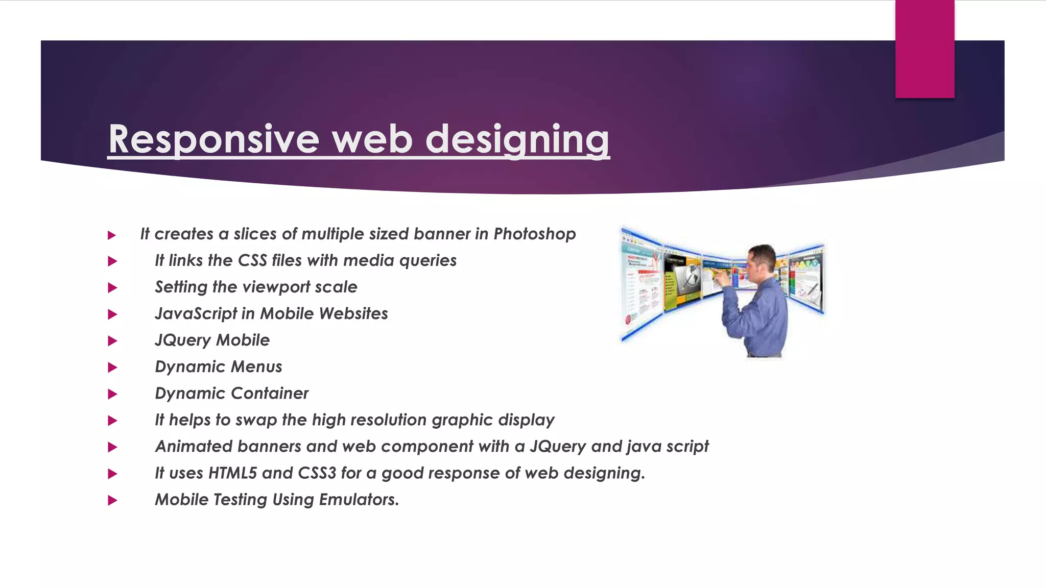 Responsive web designing
 It creates a slices of multiple sized banner in Photoshop
 It links the CSS files with media queries
 Setting the viewport scale
 JavaScript in Mobile Websites
 JQuery Mobile
 Dynamic Menus
 Dynamic Container
 It helps to swap the high resolution graphic display
 Animated banners and web component with a JQuery and java script
 It uses HTML5 and CSS3 for a good response of web designing.
 Mobile Testing Using Emulators.
 