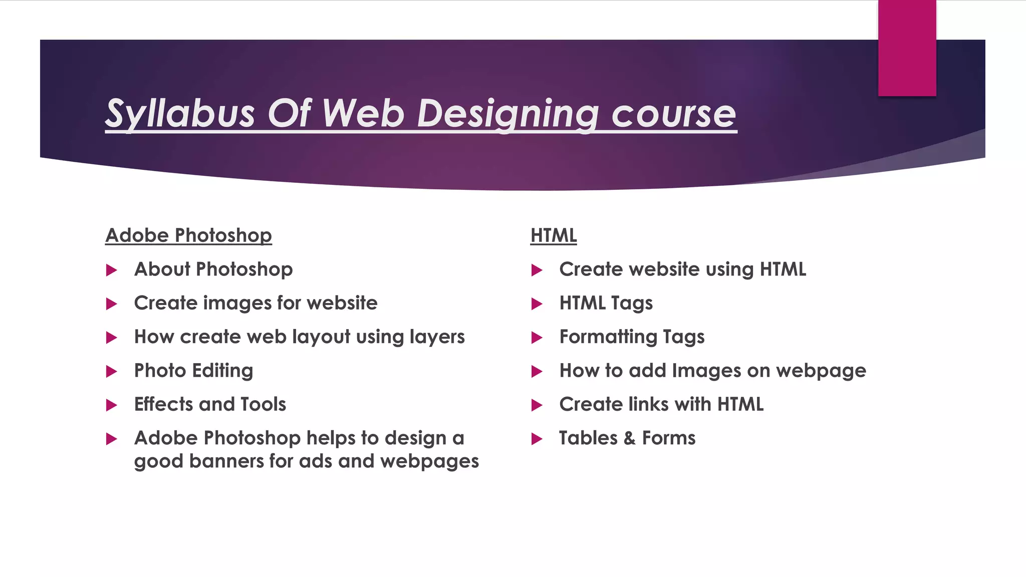 Syllabus Of Web Designing course
Adobe Photoshop
 About Photoshop
 Create images for website
 How create web layout using layers
 Photo Editing
 Effects and Tools
 Adobe Photoshop helps to design a
good banners for ads and webpages
HTML
 Create website using HTML
 HTML Tags
 Formatting Tags
 How to add Images on webpage
 Create links with HTML
 Tables & Forms
 