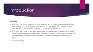 Introduction
About us
 Webtech learning is one the most leading technical company who deals
with the all kind of software maintenance . we serve the people as their
requirements with a well qualified and experienced staff.
 As far as we know have a really big boom of web designing in this IT world
nowadays and gonna be a really good In a further future so that’s a really
nice platform to make your own way on a behalf of your creativity and
skills.
 Choose wisely.
 