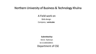 Northern University of Business & Technology Khulna
A Field work on
Web design
Company : ventcube
Submitted by-
Shirin Rahman
Id:11160320015
Department of CSE
 