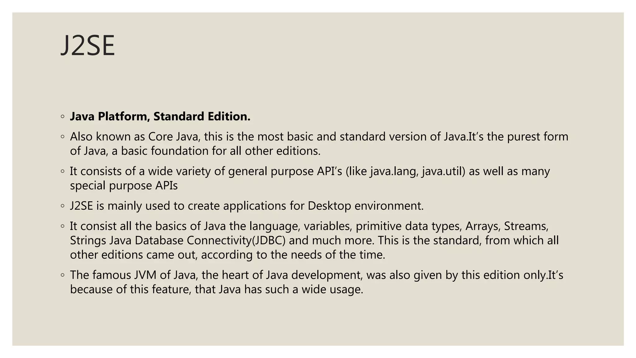 J2SE
◦ Java Platform, Standard Edition.
◦ Also known as Core Java, this is the most basic and standard version of Java.It’s the purest form
of Java, a basic foundation for all other editions.
◦ It consists of a wide variety of general purpose API’s (like java.lang, java.util) as well as many
special purpose APIs
◦ J2SE is mainly used to create applications for Desktop environment.
◦ It consist all the basics of Java the language, variables, primitive data types, Arrays, Streams,
Strings Java Database Connectivity(JDBC) and much more. This is the standard, from which all
other editions came out, according to the needs of the time.
◦ The famous JVM of Java, the heart of Java development, was also given by this edition only.It’s
because of this feature, that Java has such a wide usage.
 