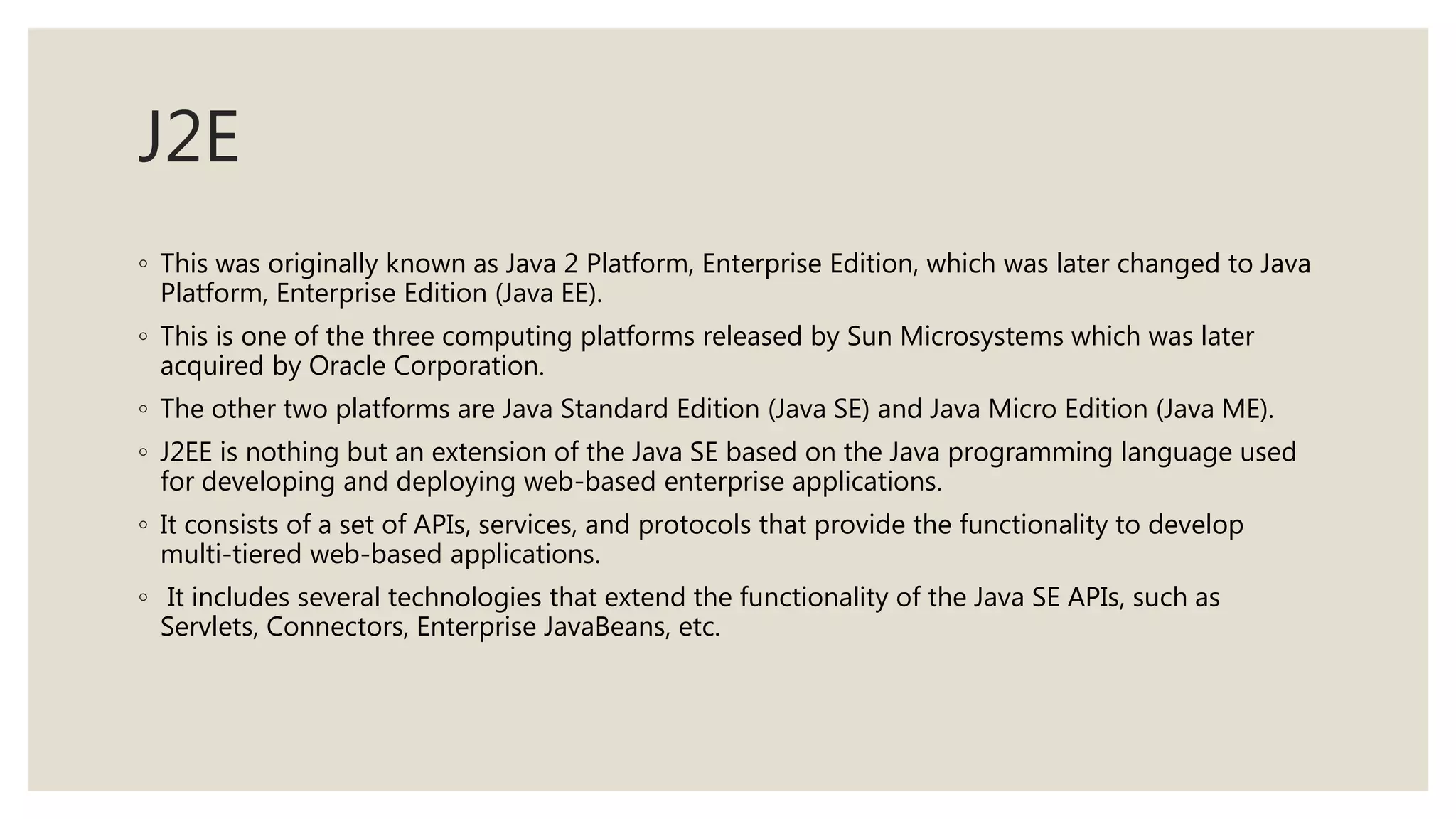 J2E
◦ This was originally known as Java 2 Platform, Enterprise Edition, which was later changed to Java
Platform, Enterprise Edition (Java EE).
◦ This is one of the three computing platforms released by Sun Microsystems which was later
acquired by Oracle Corporation.
◦ The other two platforms are Java Standard Edition (Java SE) and Java Micro Edition (Java ME).
◦ J2EE is nothing but an extension of the Java SE based on the Java programming language used
for developing and deploying web-based enterprise applications.
◦ It consists of a set of APIs, services, and protocols that provide the functionality to develop
multi-tiered web-based applications.
◦ It includes several technologies that extend the functionality of the Java SE APIs, such as
Servlets, Connectors, Enterprise JavaBeans, etc.
 