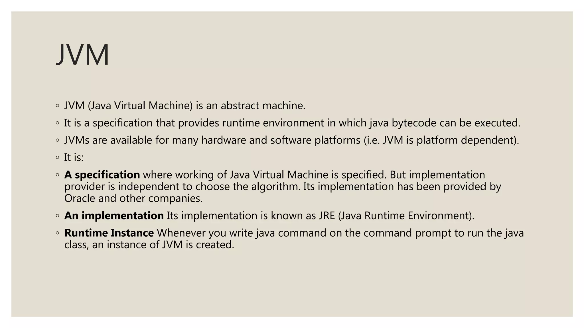 JVM
◦ JVM (Java Virtual Machine) is an abstract machine.
◦ It is a specification that provides runtime environment in which java bytecode can be executed.
◦ JVMs are available for many hardware and software platforms (i.e. JVM is platform dependent).
◦ It is:
◦ A specification where working of Java Virtual Machine is specified. But implementation
provider is independent to choose the algorithm. Its implementation has been provided by
Oracle and other companies.
◦ An implementation Its implementation is known as JRE (Java Runtime Environment).
◦ Runtime Instance Whenever you write java command on the command prompt to run the java
class, an instance of JVM is created.
 