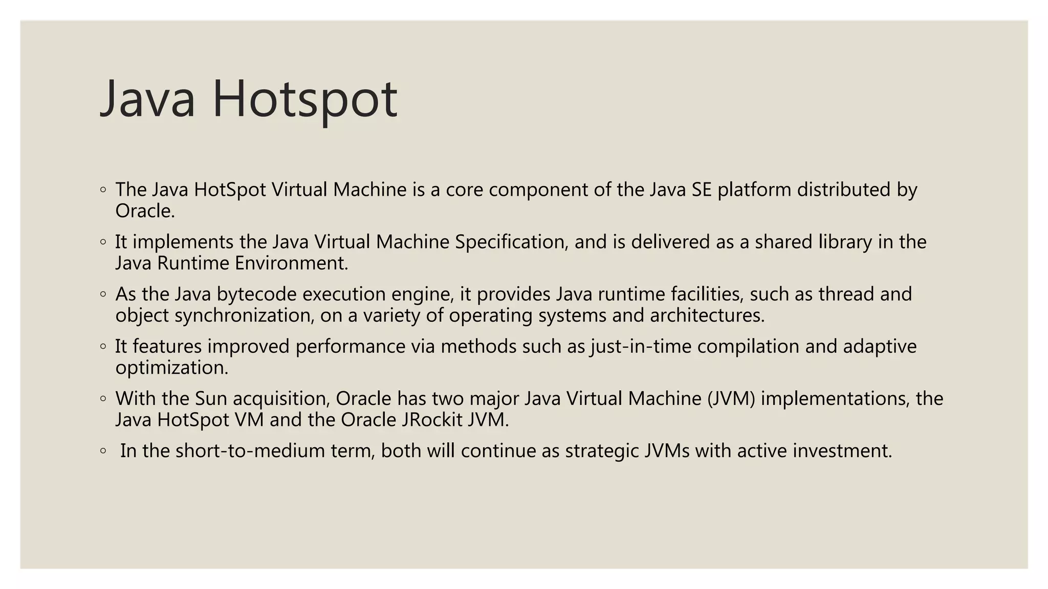 Java Hotspot
◦ The Java HotSpot Virtual Machine is a core component of the Java SE platform distributed by
Oracle.
◦ It implements the Java Virtual Machine Specification, and is delivered as a shared library in the
Java Runtime Environment.
◦ As the Java bytecode execution engine, it provides Java runtime facilities, such as thread and
object synchronization, on a variety of operating systems and architectures.
◦ It features improved performance via methods such as just-in-time compilation and adaptive
optimization.
◦ With the Sun acquisition, Oracle has two major Java Virtual Machine (JVM) implementations, the
Java HotSpot VM and the Oracle JRockit JVM.
◦ In the short-to-medium term, both will continue as strategic JVMs with active investment.
 