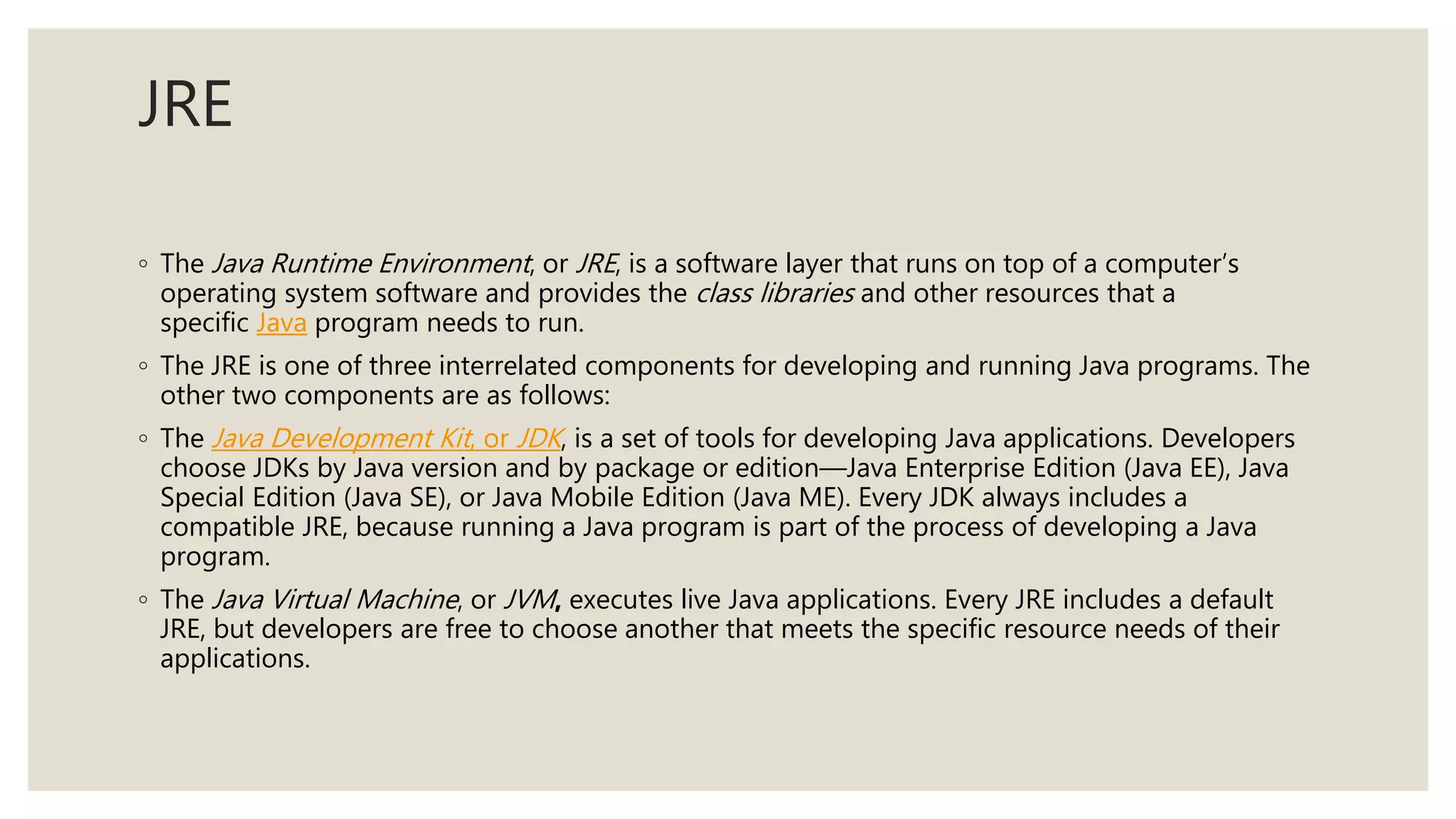 JRE
◦ The Java Runtime Environment, or JRE, is a software layer that runs on top of a computer’s
operating system software and provides the class libraries and other resources that a
specific Java program needs to run.
◦ The JRE is one of three interrelated components for developing and running Java programs. The
other two components are as follows:
◦ The Java Development Kit, or JDK, is a set of tools for developing Java applications. Developers
choose JDKs by Java version and by package or edition—Java Enterprise Edition (Java EE), Java
Special Edition (Java SE), or Java Mobile Edition (Java ME). Every JDK always includes a
compatible JRE, because running a Java program is part of the process of developing a Java
program.
◦ The Java Virtual Machine, or JVM, executes live Java applications. Every JRE includes a default
JRE, but developers are free to choose another that meets the specific resource needs of their
applications.
 