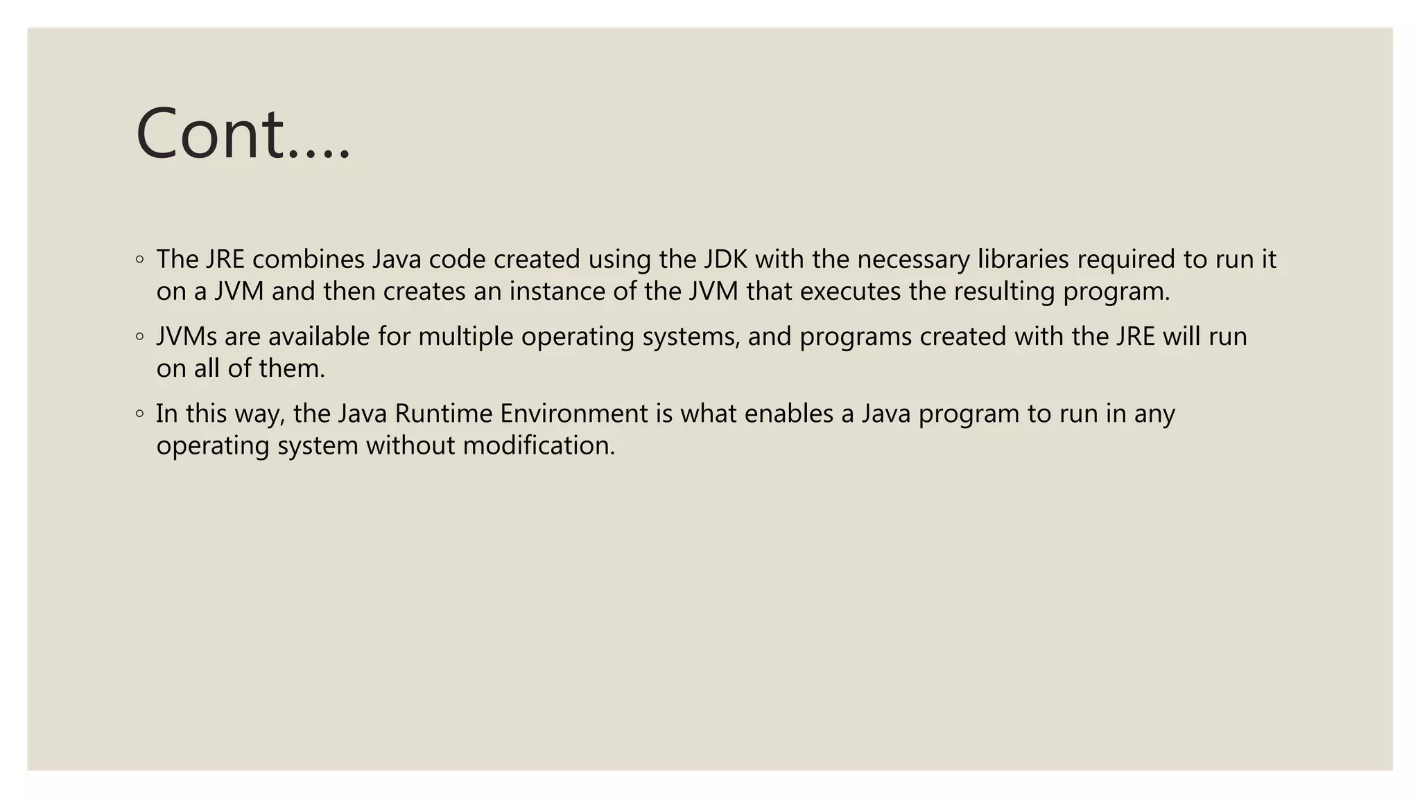 Cont….
◦ The JRE combines Java code created using the JDK with the necessary libraries required to run it
on a JVM and then creates an instance of the JVM that executes the resulting program.
◦ JVMs are available for multiple operating systems, and programs created with the JRE will run
on all of them.
◦ In this way, the Java Runtime Environment is what enables a Java program to run in any
operating system without modification.
 