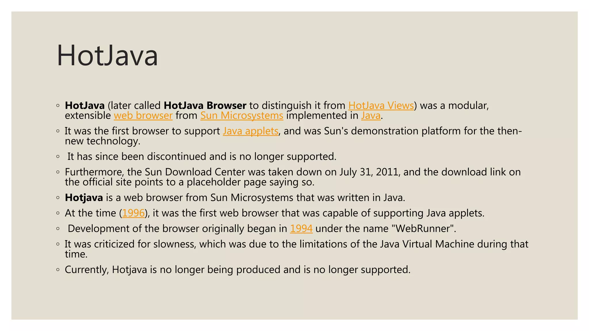 HotJava
◦ HotJava (later called HotJava Browser to distinguish it from HotJava Views) was a modular,
extensible web browser from Sun Microsystems implemented in Java.
◦ It was the first browser to support Java applets, and was Sun's demonstration platform for the then-
new technology.
◦ It has since been discontinued and is no longer supported.
◦ Furthermore, the Sun Download Center was taken down on July 31, 2011, and the download link on
the official site points to a placeholder page saying so.
◦ Hotjava is a web browser from Sun Microsystems that was written in Java.
◦ At the time (1996), it was the first web browser that was capable of supporting Java applets.
◦ Development of the browser originally began in 1994 under the name "WebRunner".
◦ It was criticized for slowness, which was due to the limitations of the Java Virtual Machine during that
time.
◦ Currently, Hotjava is no longer being produced and is no longer supported.
 
