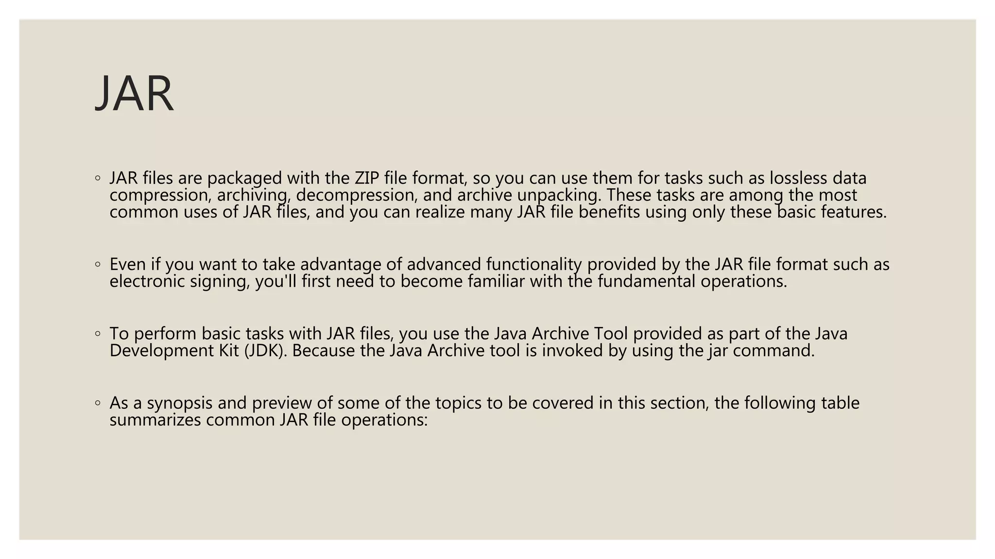 JAR
◦ JAR files are packaged with the ZIP file format, so you can use them for tasks such as lossless data
compression, archiving, decompression, and archive unpacking. These tasks are among the most
common uses of JAR files, and you can realize many JAR file benefits using only these basic features.
◦ Even if you want to take advantage of advanced functionality provided by the JAR file format such as
electronic signing, you'll first need to become familiar with the fundamental operations.
◦ To perform basic tasks with JAR files, you use the Java Archive Tool provided as part of the Java
Development Kit (JDK). Because the Java Archive tool is invoked by using the jar command.
◦ As a synopsis and preview of some of the topics to be covered in this section, the following table
summarizes common JAR file operations:
 
