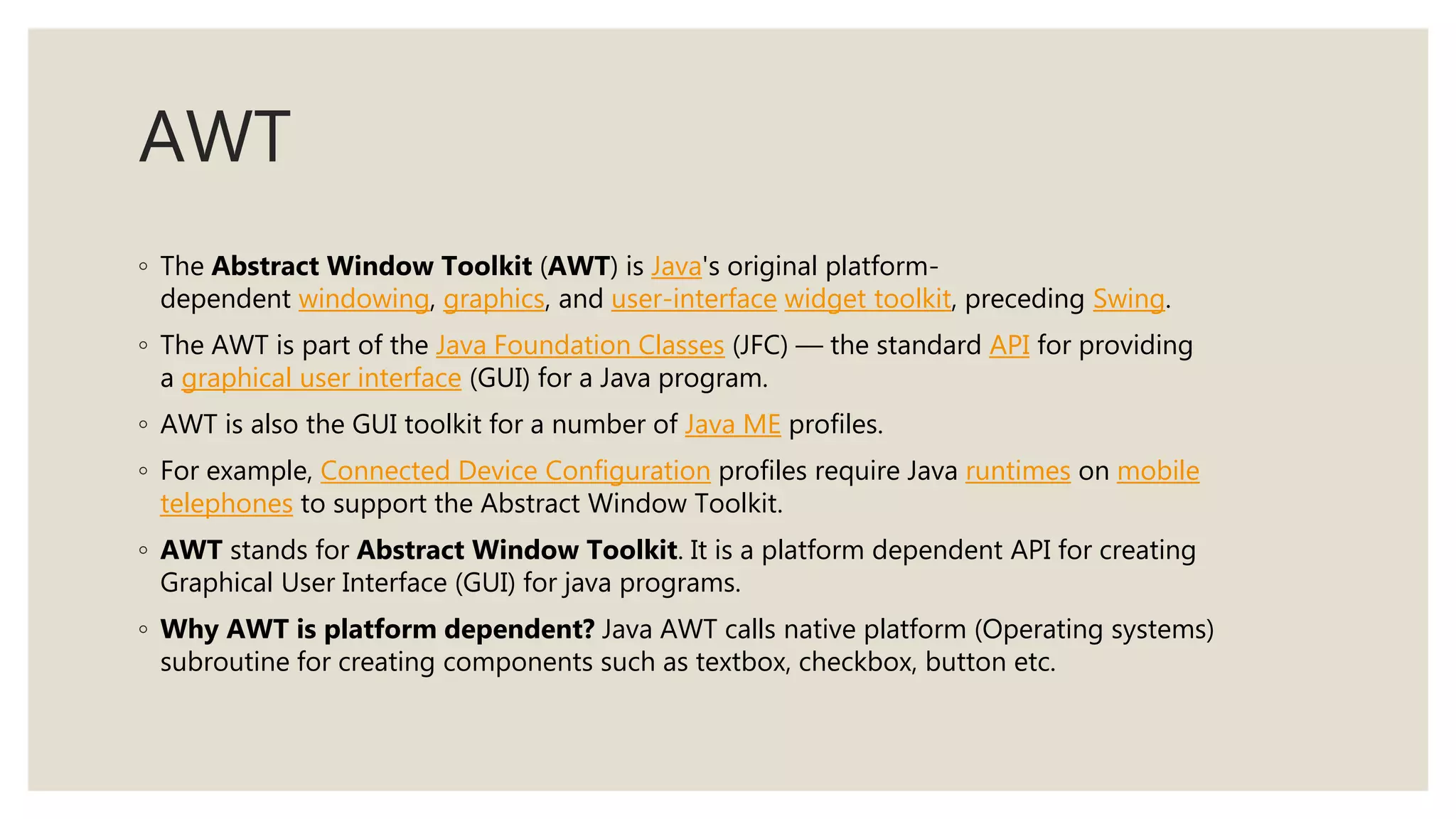 AWT
◦ The Abstract Window Toolkit (AWT) is Java's original platform-
dependent windowing, graphics, and user-interface widget toolkit, preceding Swing.
◦ The AWT is part of the Java Foundation Classes (JFC) — the standard API for providing
a graphical user interface (GUI) for a Java program.
◦ AWT is also the GUI toolkit for a number of Java ME profiles.
◦ For example, Connected Device Configuration profiles require Java runtimes on mobile
telephones to support the Abstract Window Toolkit.
◦ AWT stands for Abstract Window Toolkit. It is a platform dependent API for creating
Graphical User Interface (GUI) for java programs.
◦ Why AWT is platform dependent? Java AWT calls native platform (Operating systems)
subroutine for creating components such as textbox, checkbox, button etc.
 