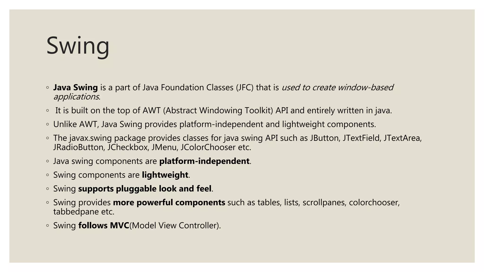 Swing
◦ Java Swing is a part of Java Foundation Classes (JFC) that is used to create window-based
applications.
◦ It is built on the top of AWT (Abstract Windowing Toolkit) API and entirely written in java.
◦ Unlike AWT, Java Swing provides platform-independent and lightweight components.
◦ The javax.swing package provides classes for java swing API such as JButton, JTextField, JTextArea,
JRadioButton, JCheckbox, JMenu, JColorChooser etc.
◦ Java swing components are platform-independent.
◦ Swing components are lightweight.
◦ Swing supports pluggable look and feel.
◦ Swing provides more powerful components such as tables, lists, scrollpanes, colorchooser,
tabbedpane etc.
◦ Swing follows MVC(Model View Controller).
 