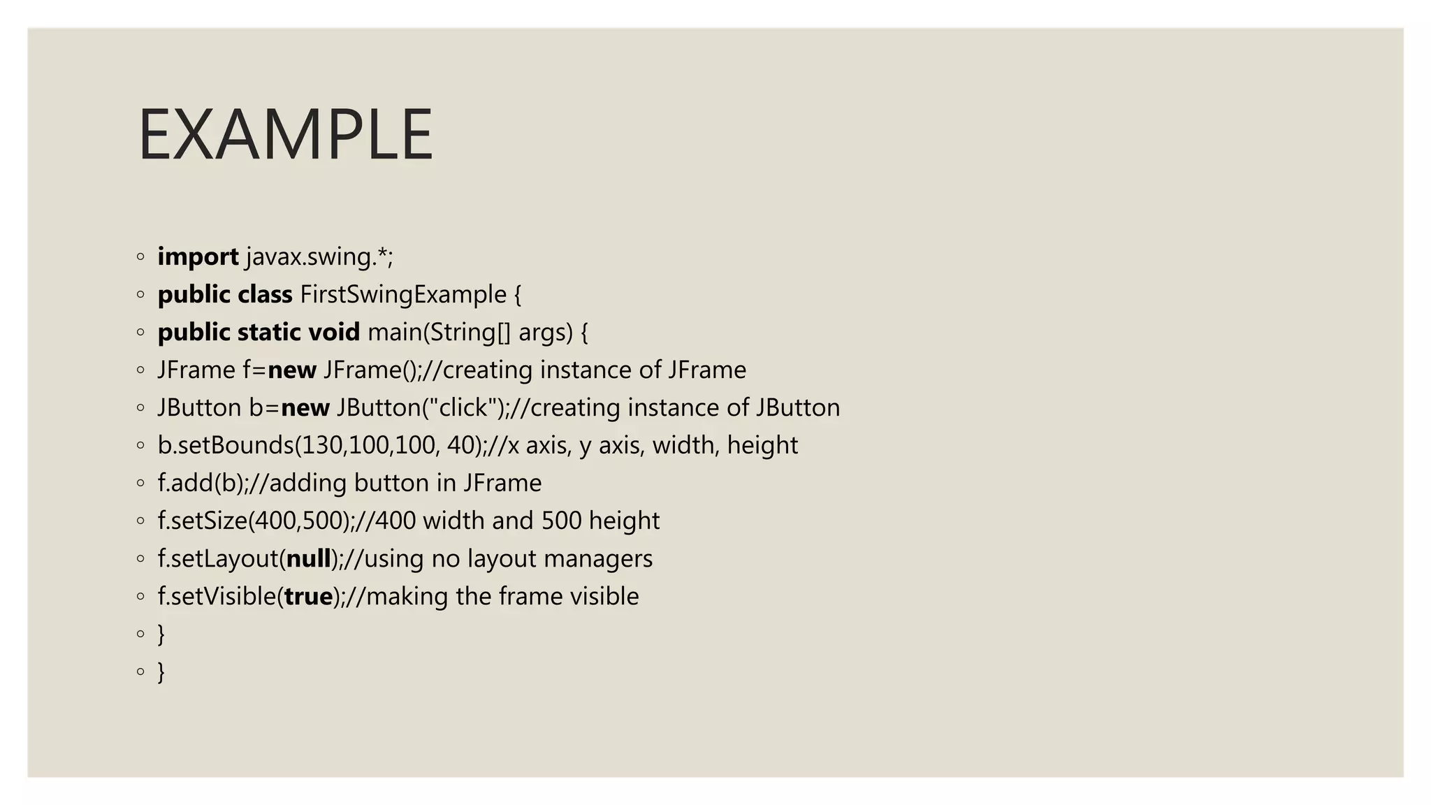 EXAMPLE
◦ import javax.swing.*;
◦ public class FirstSwingExample {
◦ public static void main(String[] args) {
◦ JFrame f=new JFrame();//creating instance of JFrame
◦ JButton b=new JButton("click");//creating instance of JButton
◦ b.setBounds(130,100,100, 40);//x axis, y axis, width, height
◦ f.add(b);//adding button in JFrame
◦ f.setSize(400,500);//400 width and 500 height
◦ f.setLayout(null);//using no layout managers
◦ f.setVisible(true);//making the frame visible
◦ }
◦ }
 