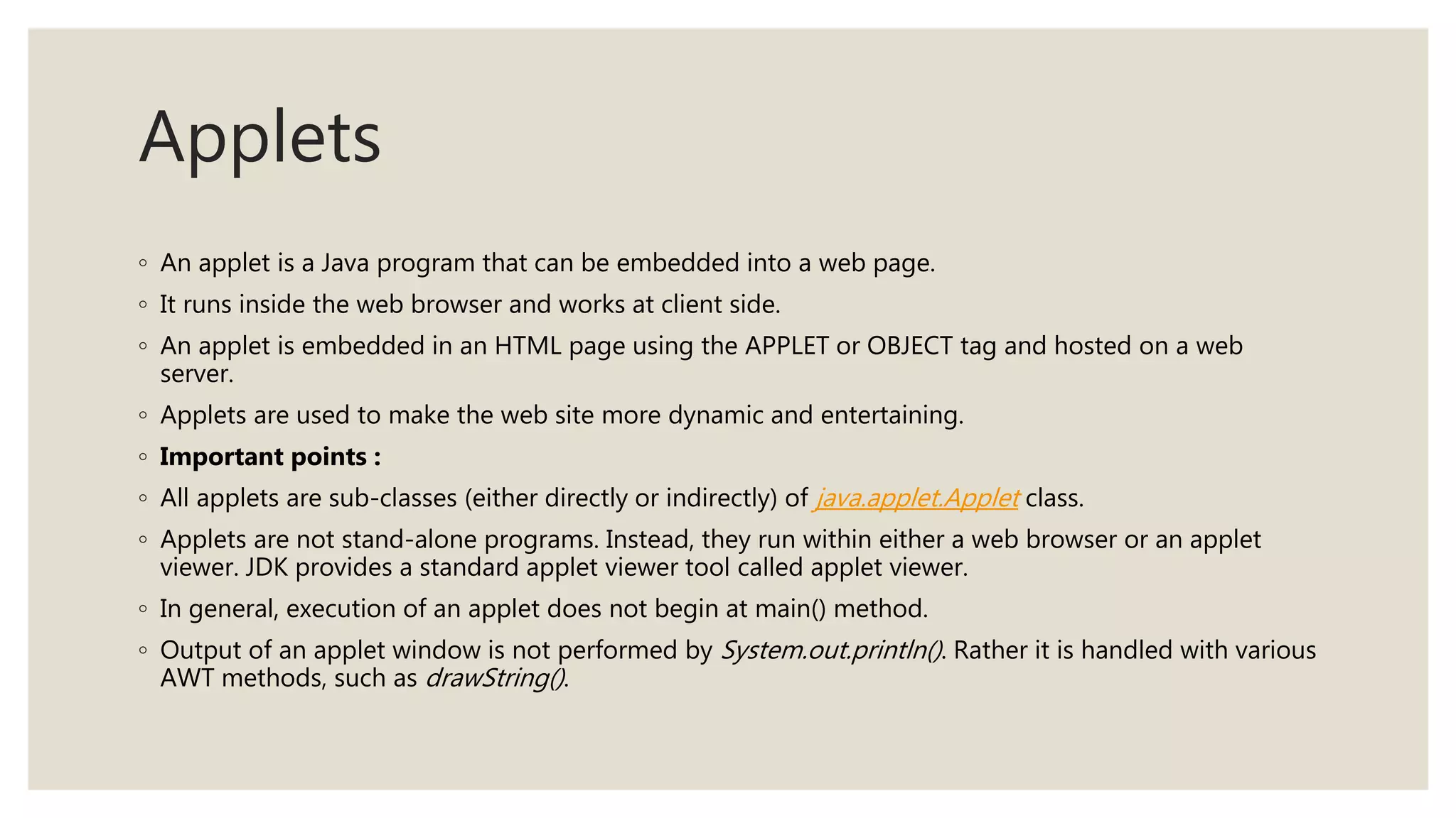 Applets
◦ An applet is a Java program that can be embedded into a web page.
◦ It runs inside the web browser and works at client side.
◦ An applet is embedded in an HTML page using the APPLET or OBJECT tag and hosted on a web
server.
◦ Applets are used to make the web site more dynamic and entertaining.
◦ Important points :
◦ All applets are sub-classes (either directly or indirectly) of java.applet.Applet class.
◦ Applets are not stand-alone programs. Instead, they run within either a web browser or an applet
viewer. JDK provides a standard applet viewer tool called applet viewer.
◦ In general, execution of an applet does not begin at main() method.
◦ Output of an applet window is not performed by System.out.println(). Rather it is handled with various
AWT methods, such as drawString().
 