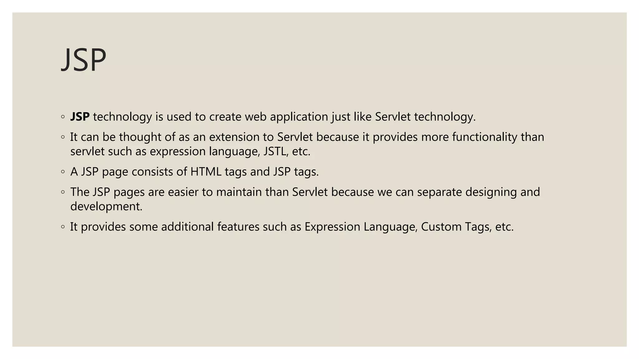 JSP
◦ JSP technology is used to create web application just like Servlet technology.
◦ It can be thought of as an extension to Servlet because it provides more functionality than
servlet such as expression language, JSTL, etc.
◦ A JSP page consists of HTML tags and JSP tags.
◦ The JSP pages are easier to maintain than Servlet because we can separate designing and
development.
◦ It provides some additional features such as Expression Language, Custom Tags, etc.
 