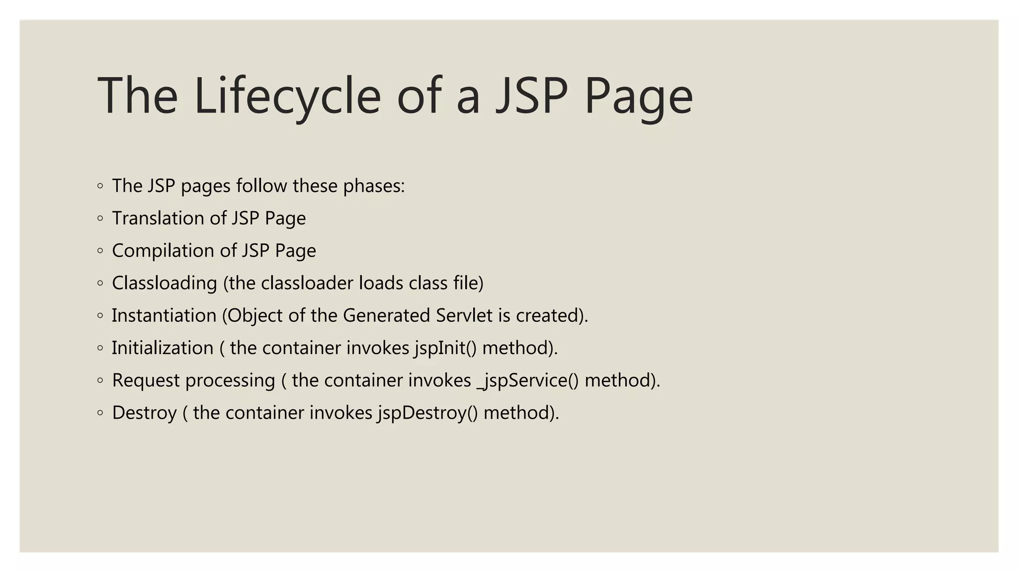 The Lifecycle of a JSP Page
◦ The JSP pages follow these phases:
◦ Translation of JSP Page
◦ Compilation of JSP Page
◦ Classloading (the classloader loads class file)
◦ Instantiation (Object of the Generated Servlet is created).
◦ Initialization ( the container invokes jspInit() method).
◦ Request processing ( the container invokes _jspService() method).
◦ Destroy ( the container invokes jspDestroy() method).
 
