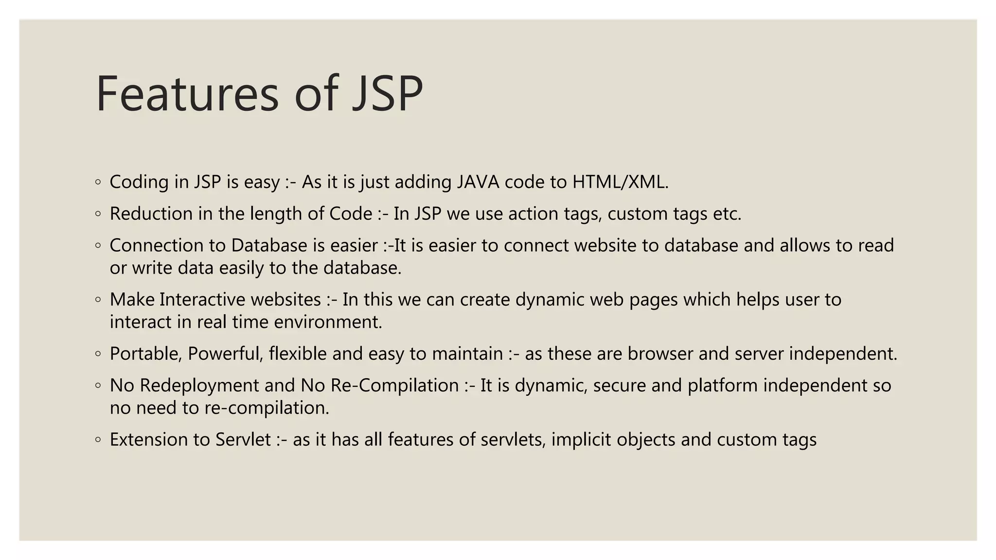 Features of JSP
◦ Coding in JSP is easy :- As it is just adding JAVA code to HTML/XML.
◦ Reduction in the length of Code :- In JSP we use action tags, custom tags etc.
◦ Connection to Database is easier :-It is easier to connect website to database and allows to read
or write data easily to the database.
◦ Make Interactive websites :- In this we can create dynamic web pages which helps user to
interact in real time environment.
◦ Portable, Powerful, flexible and easy to maintain :- as these are browser and server independent.
◦ No Redeployment and No Re-Compilation :- It is dynamic, secure and platform independent so
no need to re-compilation.
◦ Extension to Servlet :- as it has all features of servlets, implicit objects and custom tags
 