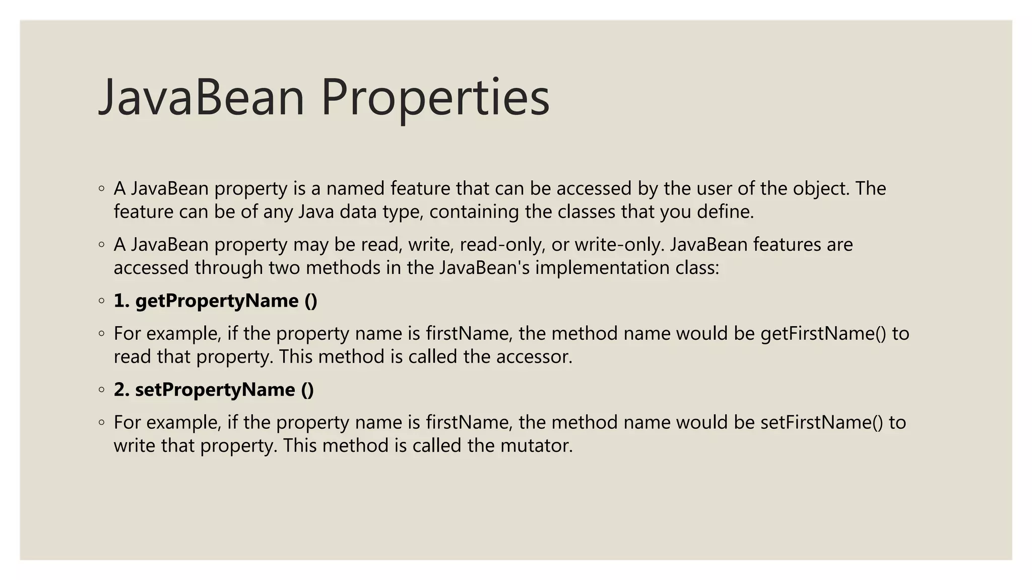 JavaBean Properties
◦ A JavaBean property is a named feature that can be accessed by the user of the object. The
feature can be of any Java data type, containing the classes that you define.
◦ A JavaBean property may be read, write, read-only, or write-only. JavaBean features are
accessed through two methods in the JavaBean's implementation class:
◦ 1. getPropertyName ()
◦ For example, if the property name is firstName, the method name would be getFirstName() to
read that property. This method is called the accessor.
◦ 2. setPropertyName ()
◦ For example, if the property name is firstName, the method name would be setFirstName() to
write that property. This method is called the mutator.
 