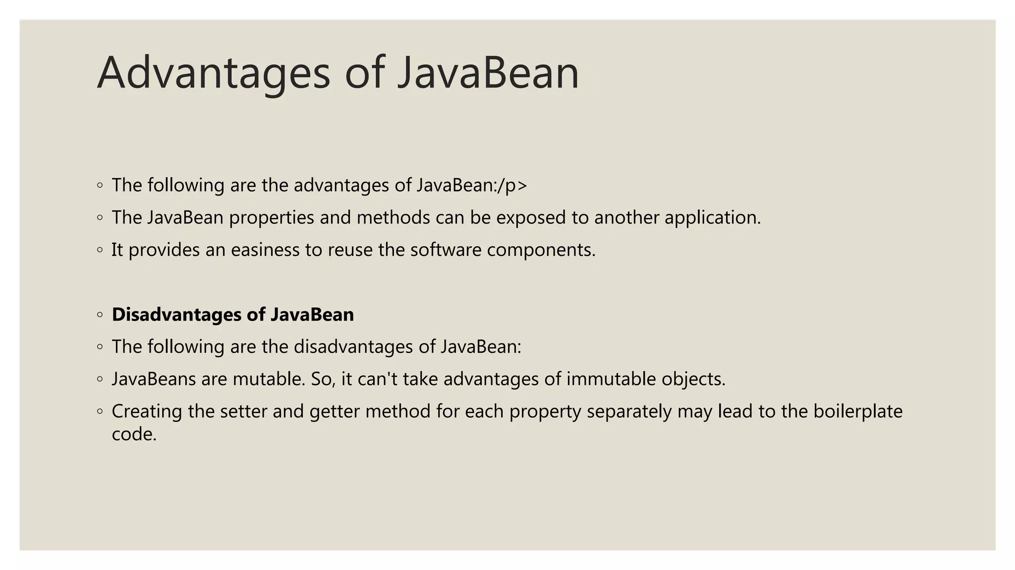 Advantages of JavaBean
◦ The following are the advantages of JavaBean:/p>
◦ The JavaBean properties and methods can be exposed to another application.
◦ It provides an easiness to reuse the software components.
◦ Disadvantages of JavaBean
◦ The following are the disadvantages of JavaBean:
◦ JavaBeans are mutable. So, it can't take advantages of immutable objects.
◦ Creating the setter and getter method for each property separately may lead to the boilerplate
code.
 
