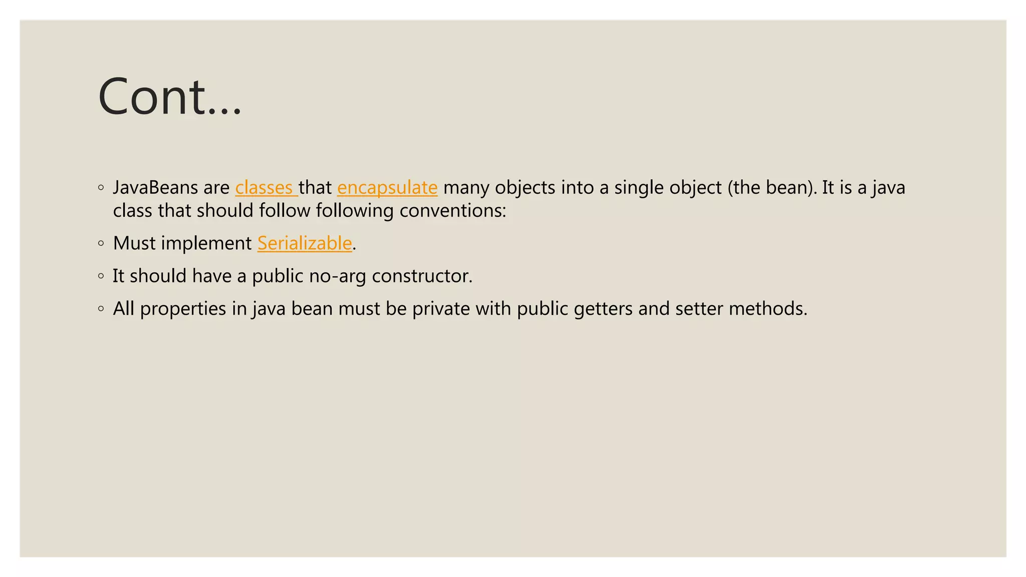 Cont…
◦ JavaBeans are classes that encapsulate many objects into a single object (the bean). It is a java
class that should follow following conventions:
◦ Must implement Serializable.
◦ It should have a public no-arg constructor.
◦ All properties in java bean must be private with public getters and setter methods.
 