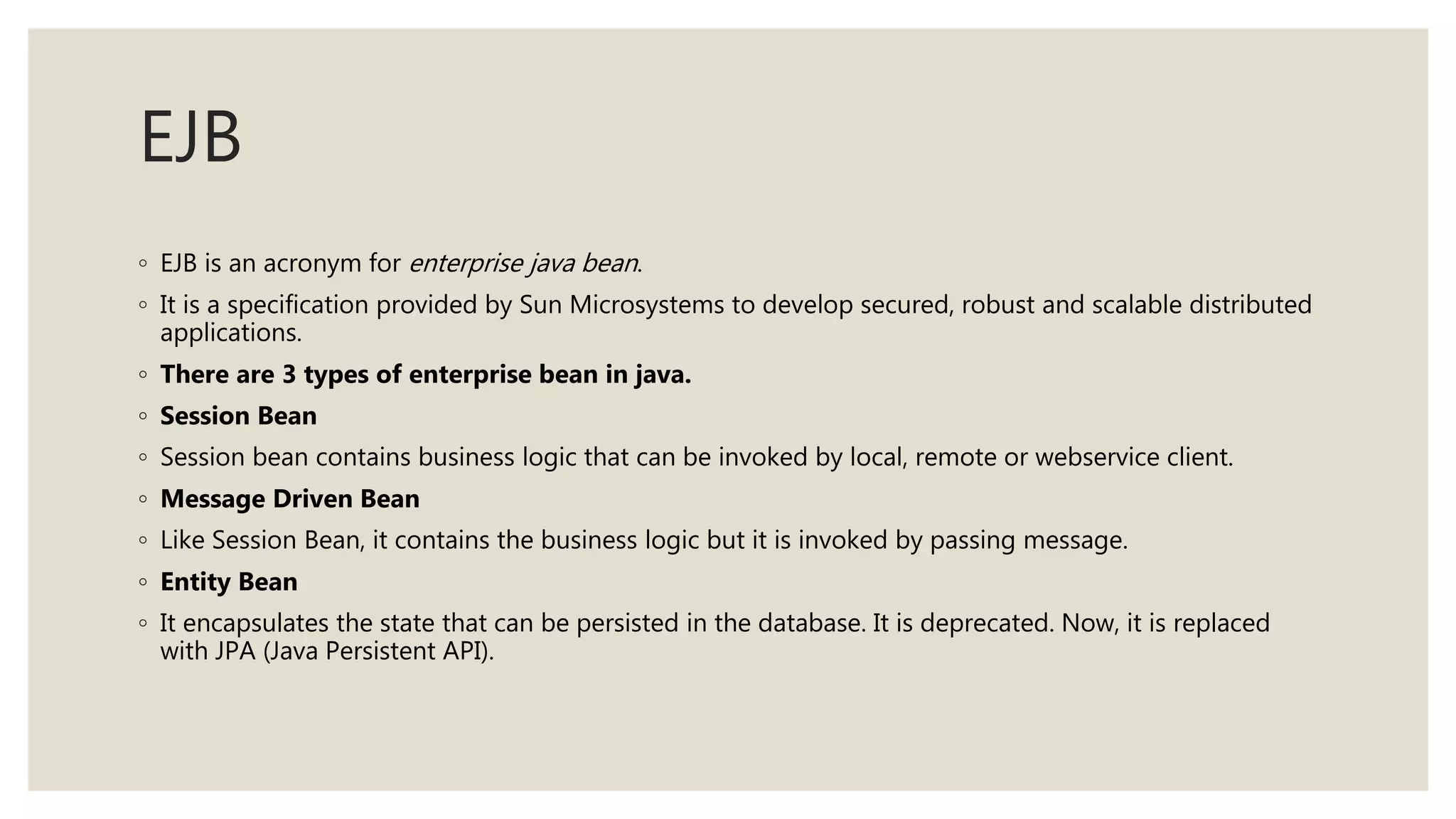 EJB
◦ EJB is an acronym for enterprise java bean.
◦ It is a specification provided by Sun Microsystems to develop secured, robust and scalable distributed
applications.
◦ There are 3 types of enterprise bean in java.
◦ Session Bean
◦ Session bean contains business logic that can be invoked by local, remote or webservice client.
◦ Message Driven Bean
◦ Like Session Bean, it contains the business logic but it is invoked by passing message.
◦ Entity Bean
◦ It encapsulates the state that can be persisted in the database. It is deprecated. Now, it is replaced
with JPA (Java Persistent API).
 