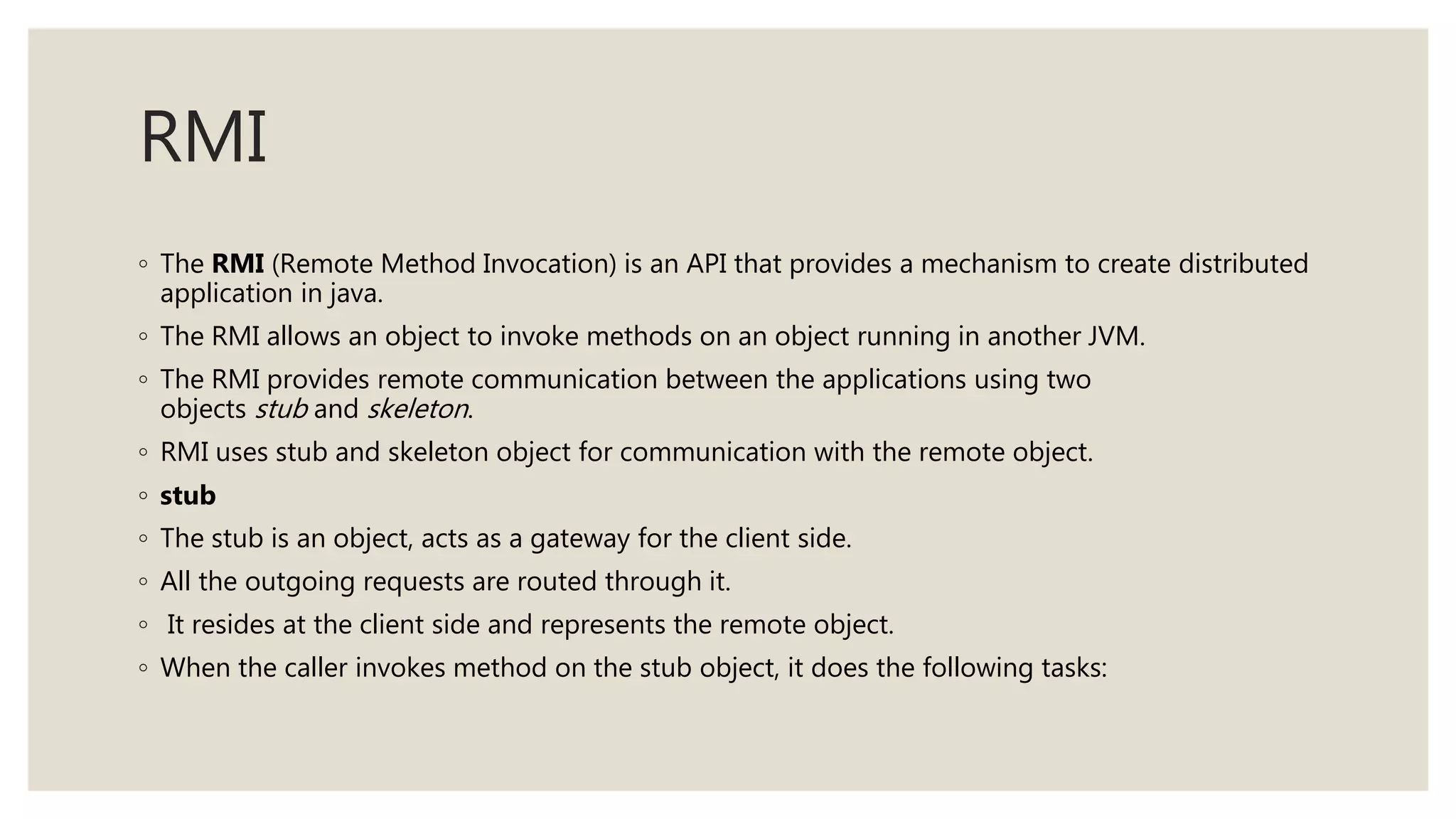 RMI
◦ The RMI (Remote Method Invocation) is an API that provides a mechanism to create distributed
application in java.
◦ The RMI allows an object to invoke methods on an object running in another JVM.
◦ The RMI provides remote communication between the applications using two
objects stub and skeleton.
◦ RMI uses stub and skeleton object for communication with the remote object.
◦ stub
◦ The stub is an object, acts as a gateway for the client side.
◦ All the outgoing requests are routed through it.
◦ It resides at the client side and represents the remote object.
◦ When the caller invokes method on the stub object, it does the following tasks:
 