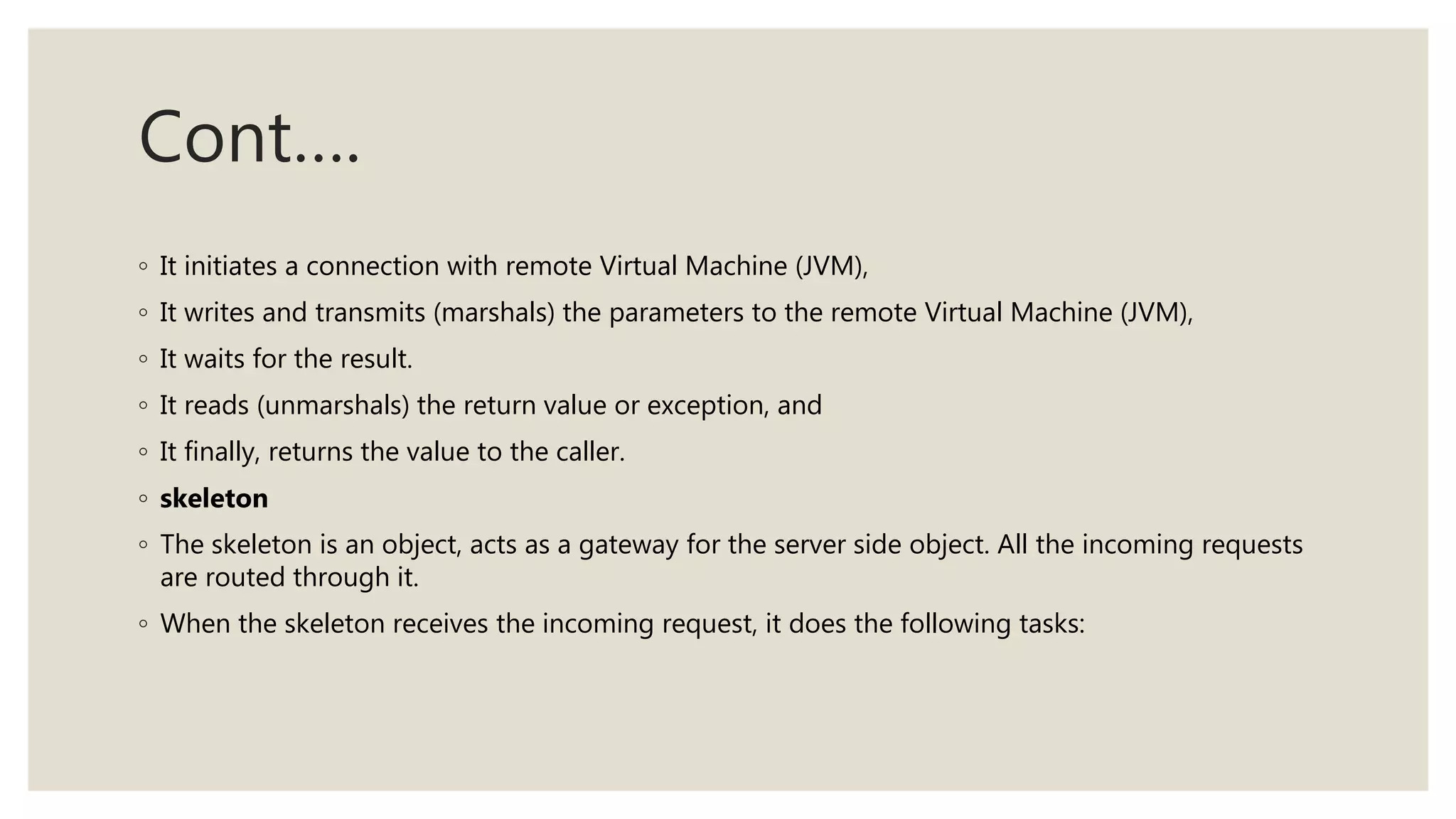 Cont….
◦ It initiates a connection with remote Virtual Machine (JVM),
◦ It writes and transmits (marshals) the parameters to the remote Virtual Machine (JVM),
◦ It waits for the result.
◦ It reads (unmarshals) the return value or exception, and
◦ It finally, returns the value to the caller.
◦ skeleton
◦ The skeleton is an object, acts as a gateway for the server side object. All the incoming requests
are routed through it.
◦ When the skeleton receives the incoming request, it does the following tasks:
 