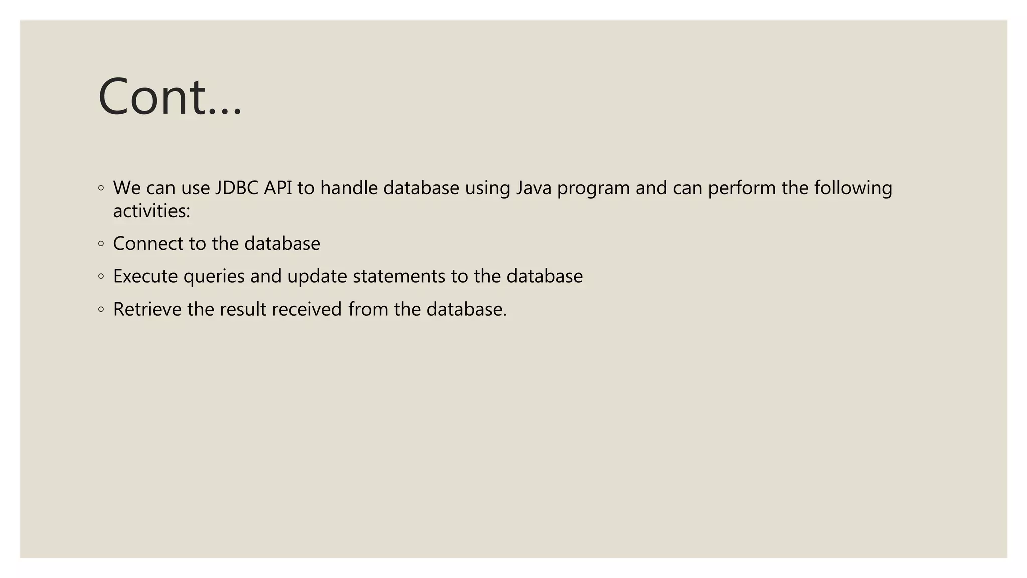Cont…
◦ We can use JDBC API to handle database using Java program and can perform the following
activities:
◦ Connect to the database
◦ Execute queries and update statements to the database
◦ Retrieve the result received from the database.
 