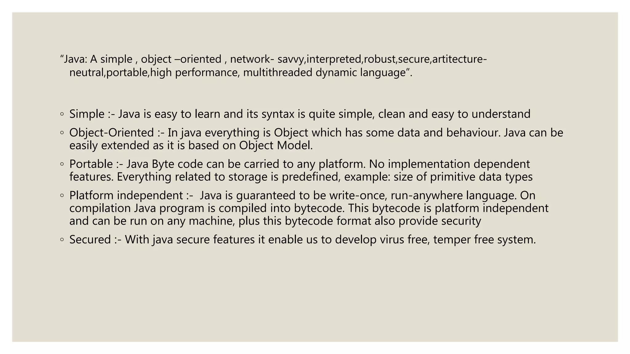 “Java: A simple , object –oriented , network- savvy,interpreted,robust,secure,artitecture-
neutral,portable,high performance, multithreaded dynamic language”.
◦ Simple :- Java is easy to learn and its syntax is quite simple, clean and easy to understand
◦ Object-Oriented :- In java everything is Object which has some data and behaviour. Java can be
easily extended as it is based on Object Model.
◦ Portable :- Java Byte code can be carried to any platform. No implementation dependent
features. Everything related to storage is predefined, example: size of primitive data types
◦ Platform independent :- Java is guaranteed to be write-once, run-anywhere language. On
compilation Java program is compiled into bytecode. This bytecode is platform independent
and can be run on any machine, plus this bytecode format also provide security
◦ Secured :- With java secure features it enable us to develop virus free, temper free system.
 