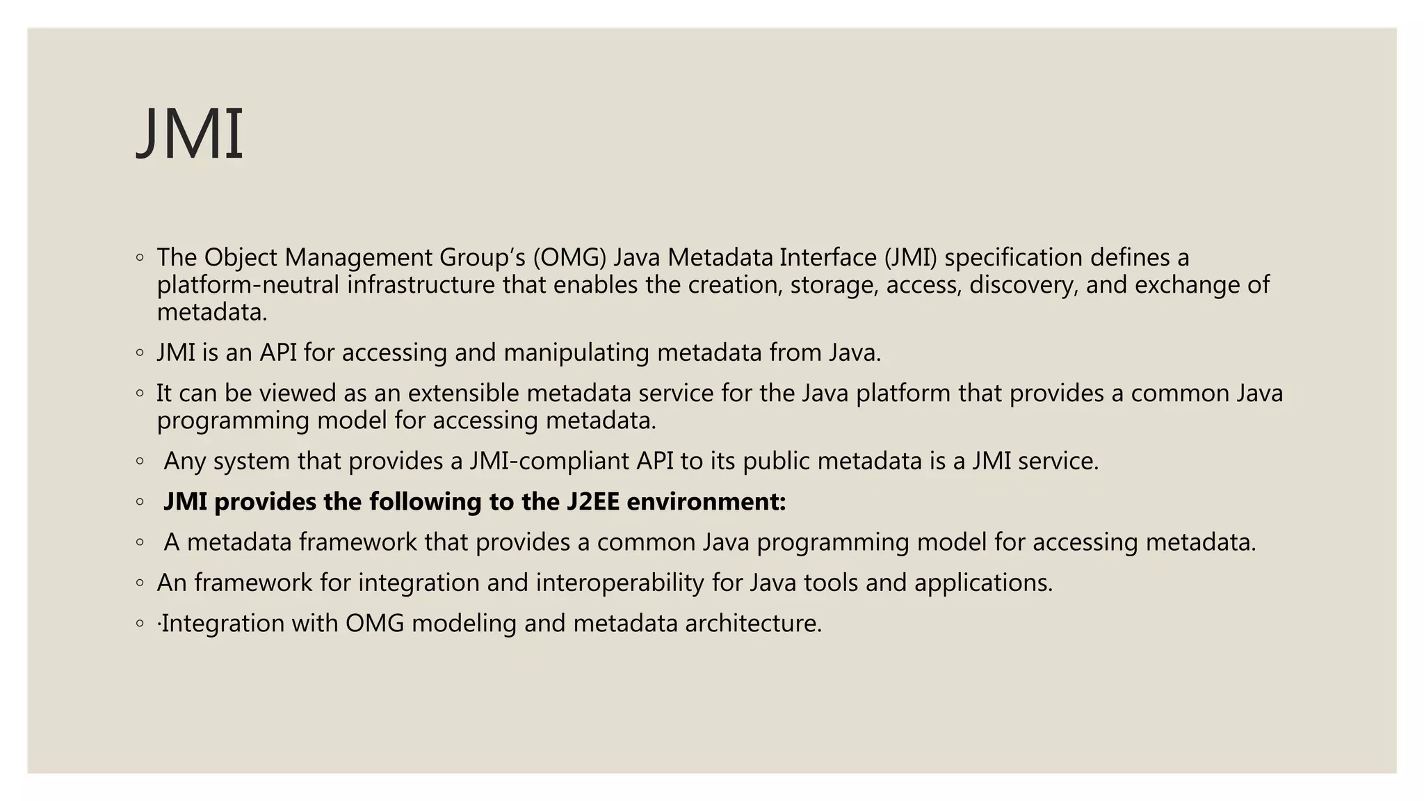 JMI
◦ The Object Management Group’s (OMG) Java Metadata Interface (JMI) specification defines a
platform-neutral infrastructure that enables the creation, storage, access, discovery, and exchange of
metadata.
◦ JMI is an API for accessing and manipulating metadata from Java.
◦ It can be viewed as an extensible metadata service for the Java platform that provides a common Java
programming model for accessing metadata.
◦ Any system that provides a JMI-compliant API to its public metadata is a JMI service.
◦ JMI provides the following to the J2EE environment:
◦ A metadata framework that provides a common Java programming model for accessing metadata.
◦ An framework for integration and interoperability for Java tools and applications.
◦ ·Integration with OMG modeling and metadata architecture.
 