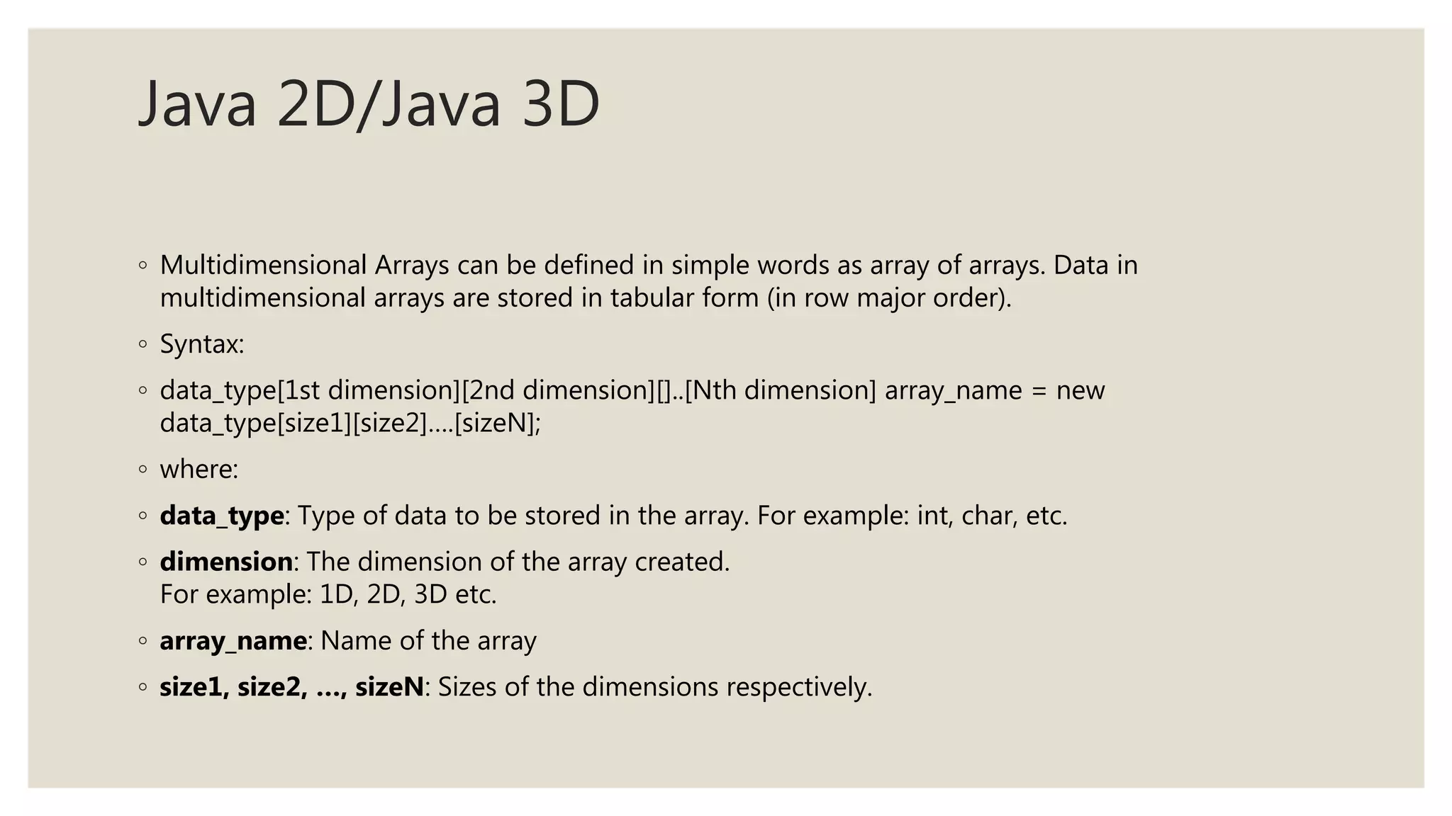 Java 2D/Java 3D
◦ Multidimensional Arrays can be defined in simple words as array of arrays. Data in
multidimensional arrays are stored in tabular form (in row major order).
◦ Syntax:
◦ data_type[1st dimension][2nd dimension][]..[Nth dimension] array_name = new
data_type[size1][size2]….[sizeN];
◦ where:
◦ data_type: Type of data to be stored in the array. For example: int, char, etc.
◦ dimension: The dimension of the array created.
For example: 1D, 2D, 3D etc.
◦ array_name: Name of the array
◦ size1, size2, …, sizeN: Sizes of the dimensions respectively.
 