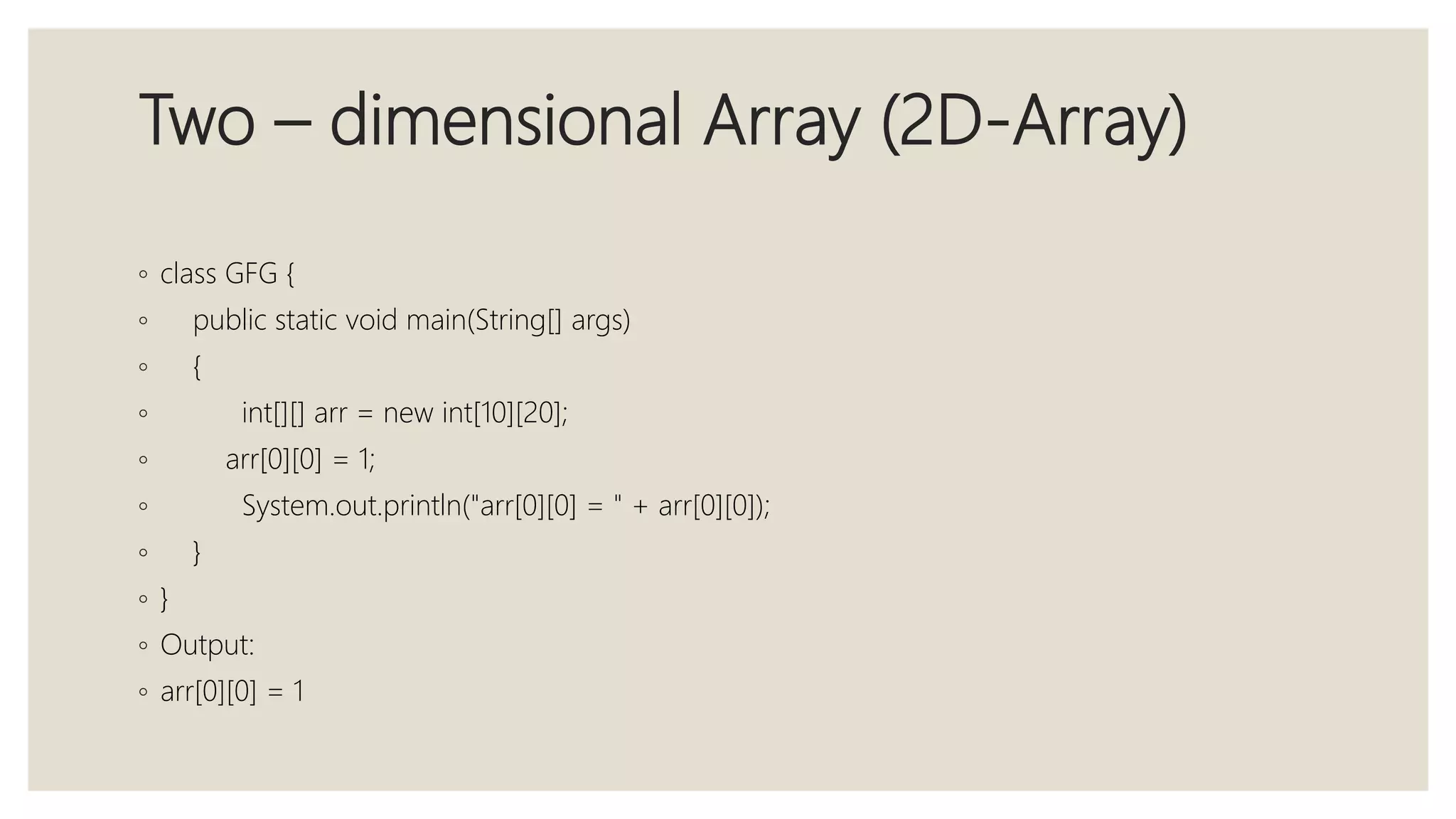 Two – dimensional Array (2D-Array)
◦ class GFG {
◦ public static void main(String[] args)
◦ {
◦ int[][] arr = new int[10][20];
◦ arr[0][0] = 1;
◦ System.out.println("arr[0][0] = " + arr[0][0]);
◦ }
◦ }
◦ Output:
◦ arr[0][0] = 1
 
