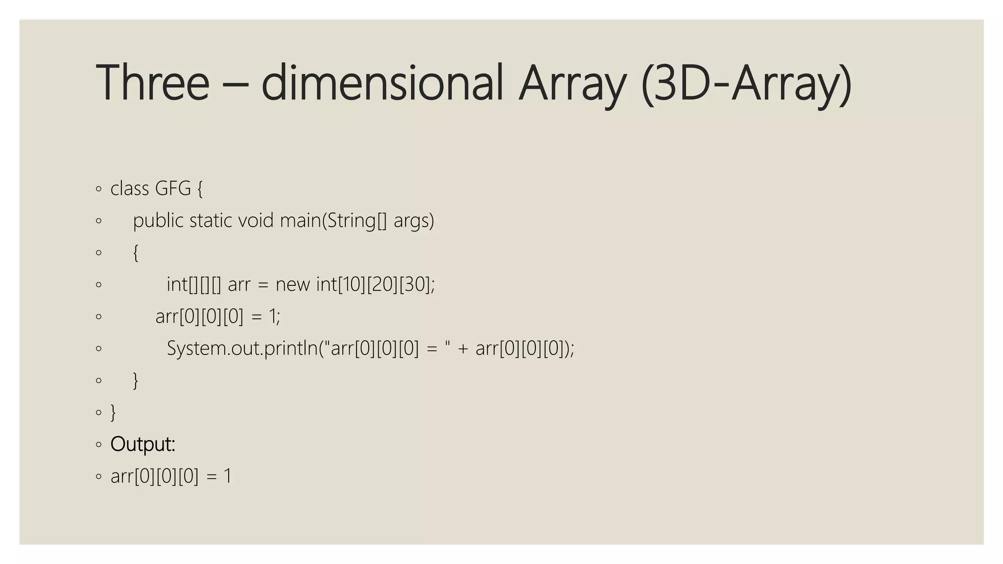 Three – dimensional Array (3D-Array)
◦ class GFG {
◦ public static void main(String[] args)
◦ {
◦ int[][][] arr = new int[10][20][30];
◦ arr[0][0][0] = 1;
◦ System.out.println("arr[0][0][0] = " + arr[0][0][0]);
◦ }
◦ }
◦ Output:
◦ arr[0][0][0] = 1
 