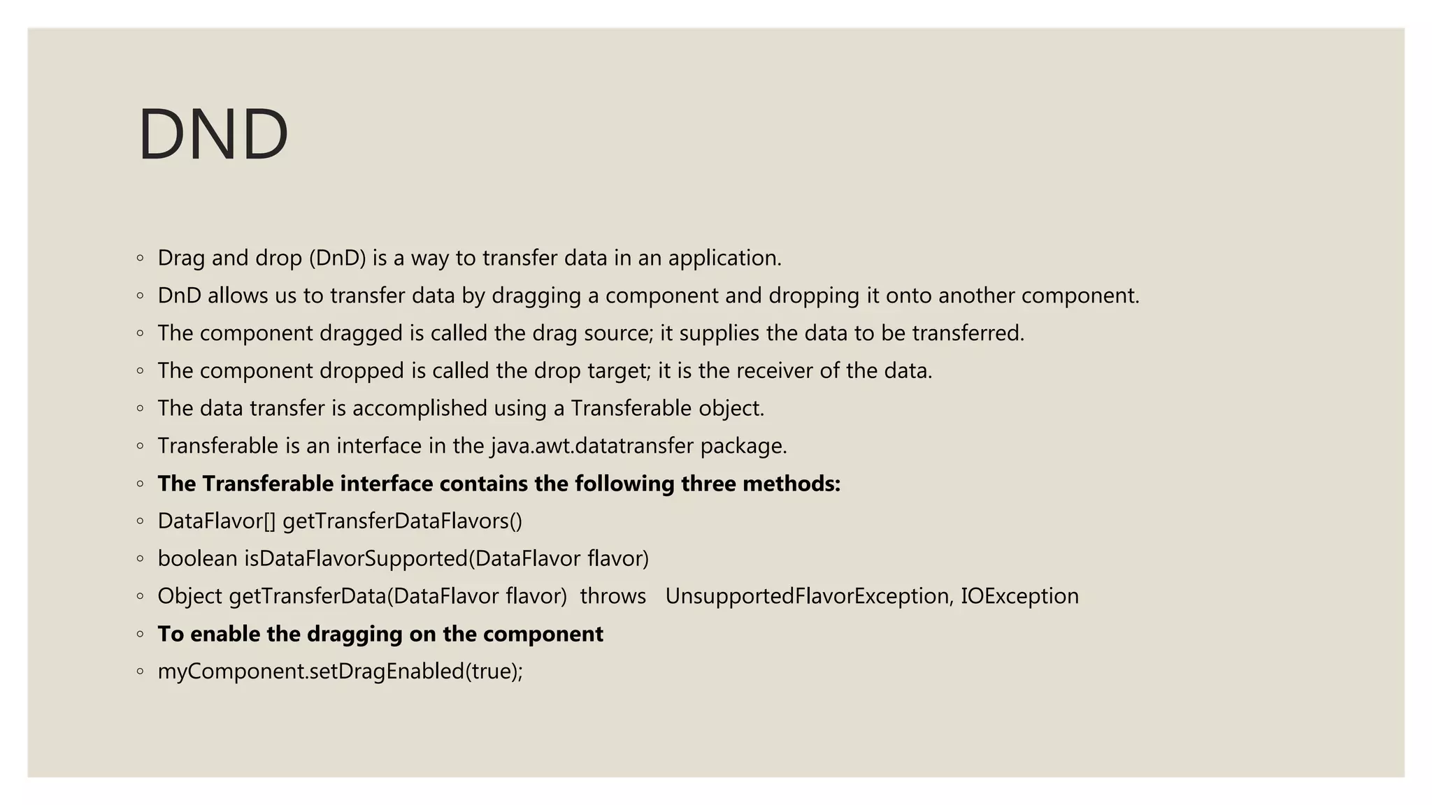 DND
◦ Drag and drop (DnD) is a way to transfer data in an application.
◦ DnD allows us to transfer data by dragging a component and dropping it onto another component.
◦ The component dragged is called the drag source; it supplies the data to be transferred.
◦ The component dropped is called the drop target; it is the receiver of the data.
◦ The data transfer is accomplished using a Transferable object.
◦ Transferable is an interface in the java.awt.datatransfer package.
◦ The Transferable interface contains the following three methods:
◦ DataFlavor[] getTransferDataFlavors()
◦ boolean isDataFlavorSupported(DataFlavor flavor)
◦ Object getTransferData(DataFlavor flavor) throws UnsupportedFlavorException, IOException
◦ To enable the dragging on the component
◦ myComponent.setDragEnabled(true);
 