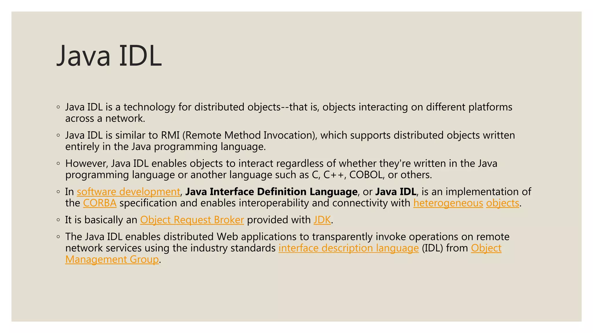 Java IDL
◦ Java IDL is a technology for distributed objects--that is, objects interacting on different platforms
across a network.
◦ Java IDL is similar to RMI (Remote Method Invocation), which supports distributed objects written
entirely in the Java programming language.
◦ However, Java IDL enables objects to interact regardless of whether they're written in the Java
programming language or another language such as C, C++, COBOL, or others.
◦ In software development, Java Interface Definition Language, or Java IDL, is an implementation of
the CORBA specification and enables interoperability and connectivity with heterogeneous objects.
◦ It is basically an Object Request Broker provided with JDK.
◦ The Java IDL enables distributed Web applications to transparently invoke operations on remote
network services using the industry standards interface description language (IDL) from Object
Management Group.
 