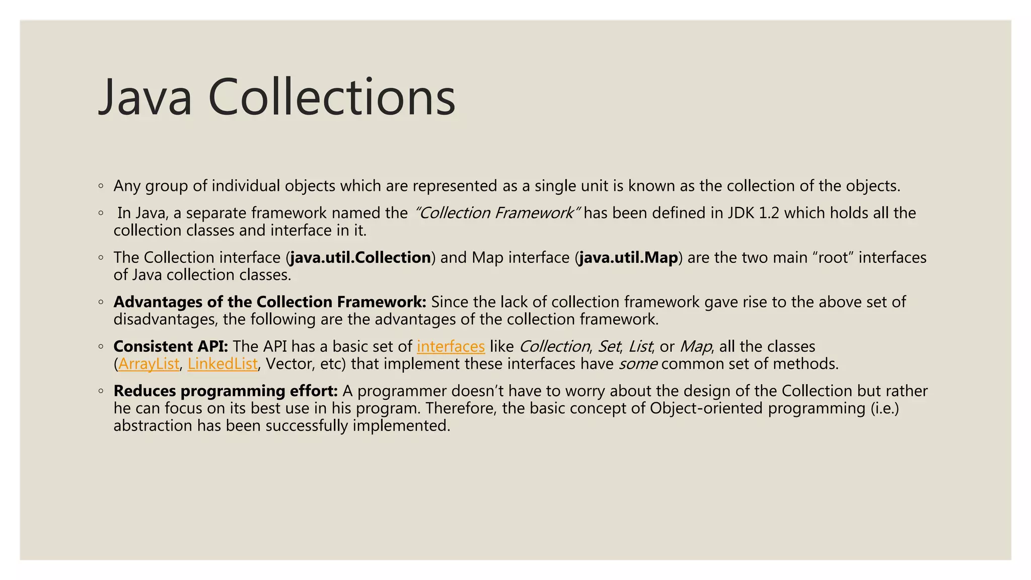 Java Collections
◦ Any group of individual objects which are represented as a single unit is known as the collection of the objects.
◦ In Java, a separate framework named the “Collection Framework” has been defined in JDK 1.2 which holds all the
collection classes and interface in it.
◦ The Collection interface (java.util.Collection) and Map interface (java.util.Map) are the two main “root” interfaces
of Java collection classes.
◦ Advantages of the Collection Framework: Since the lack of collection framework gave rise to the above set of
disadvantages, the following are the advantages of the collection framework.
◦ Consistent API: The API has a basic set of interfaces like Collection, Set, List, or Map, all the classes
(ArrayList, LinkedList, Vector, etc) that implement these interfaces have some common set of methods.
◦ Reduces programming effort: A programmer doesn’t have to worry about the design of the Collection but rather
he can focus on its best use in his program. Therefore, the basic concept of Object-oriented programming (i.e.)
abstraction has been successfully implemented.
 