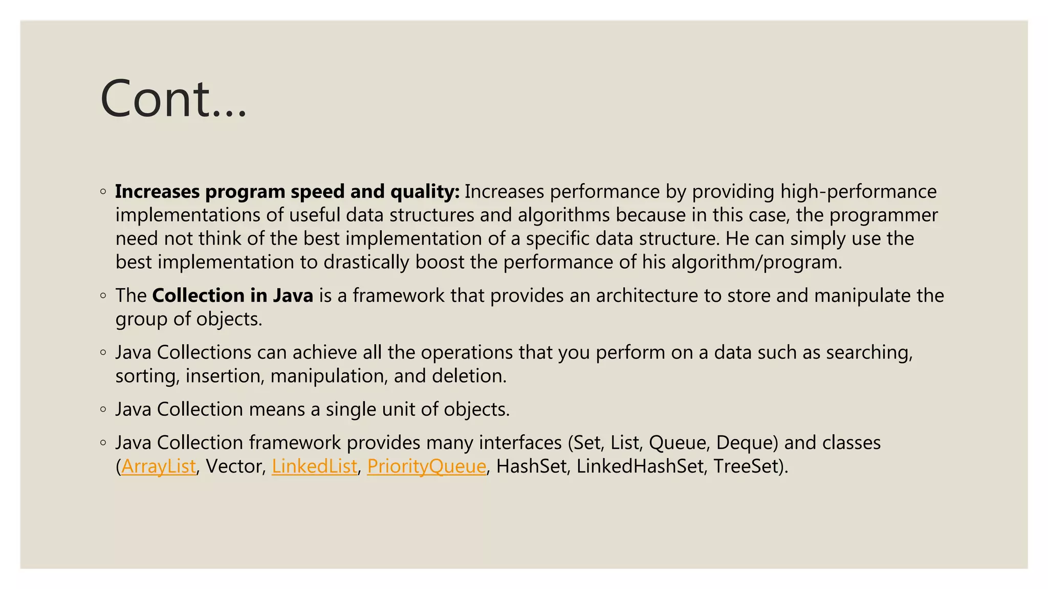 Cont…
◦ Increases program speed and quality: Increases performance by providing high-performance
implementations of useful data structures and algorithms because in this case, the programmer
need not think of the best implementation of a specific data structure. He can simply use the
best implementation to drastically boost the performance of his algorithm/program.
◦ The Collection in Java is a framework that provides an architecture to store and manipulate the
group of objects.
◦ Java Collections can achieve all the operations that you perform on a data such as searching,
sorting, insertion, manipulation, and deletion.
◦ Java Collection means a single unit of objects.
◦ Java Collection framework provides many interfaces (Set, List, Queue, Deque) and classes
(ArrayList, Vector, LinkedList, PriorityQueue, HashSet, LinkedHashSet, TreeSet).
 