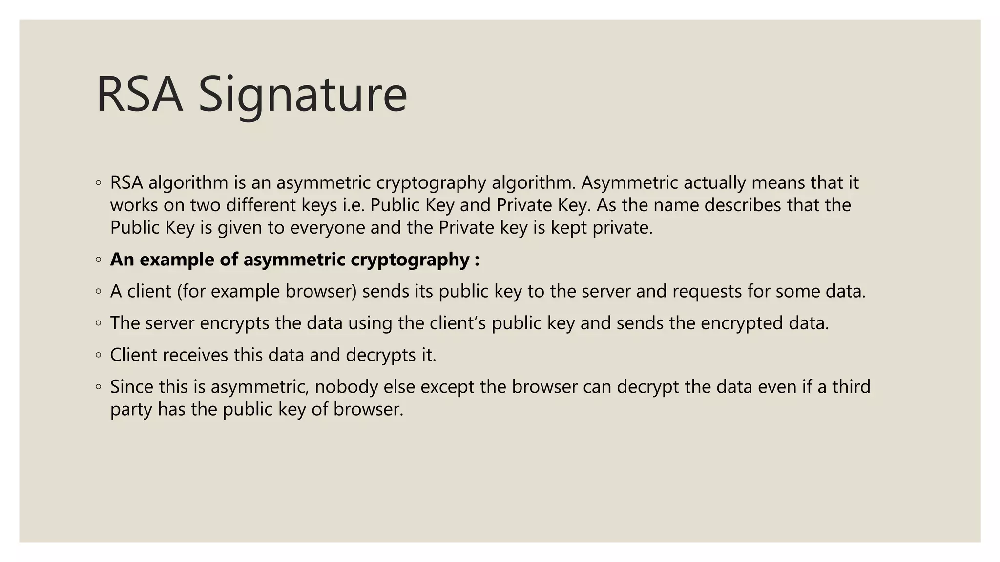 RSA Signature
◦ RSA algorithm is an asymmetric cryptography algorithm. Asymmetric actually means that it
works on two different keys i.e. Public Key and Private Key. As the name describes that the
Public Key is given to everyone and the Private key is kept private.
◦ An example of asymmetric cryptography :
◦ A client (for example browser) sends its public key to the server and requests for some data.
◦ The server encrypts the data using the client’s public key and sends the encrypted data.
◦ Client receives this data and decrypts it.
◦ Since this is asymmetric, nobody else except the browser can decrypt the data even if a third
party has the public key of browser.
 