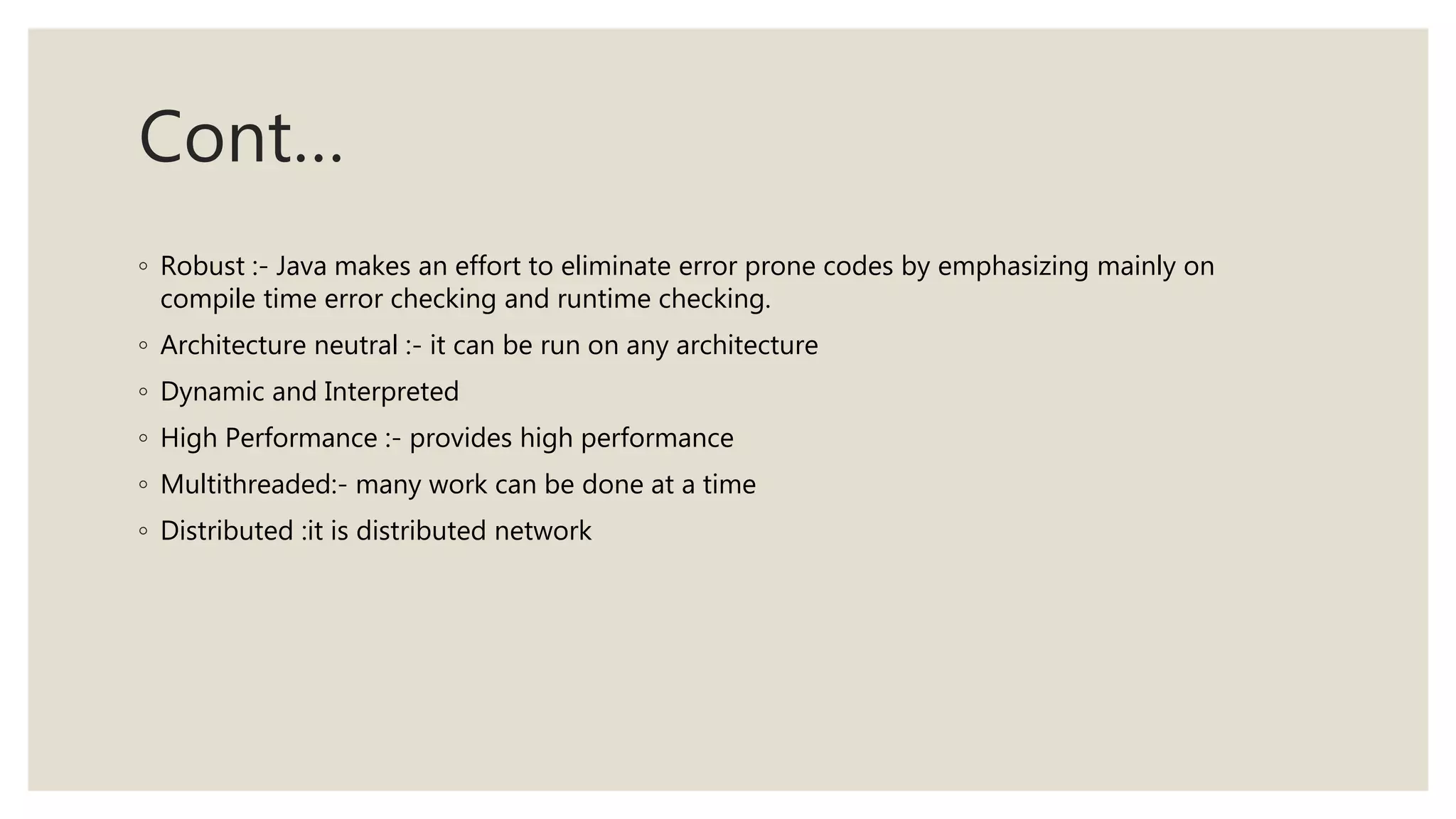 Cont…
◦ Robust :- Java makes an effort to eliminate error prone codes by emphasizing mainly on
compile time error checking and runtime checking.
◦ Architecture neutral :- it can be run on any architecture
◦ Dynamic and Interpreted
◦ High Performance :- provides high performance
◦ Multithreaded:- many work can be done at a time
◦ Distributed :it is distributed network
 