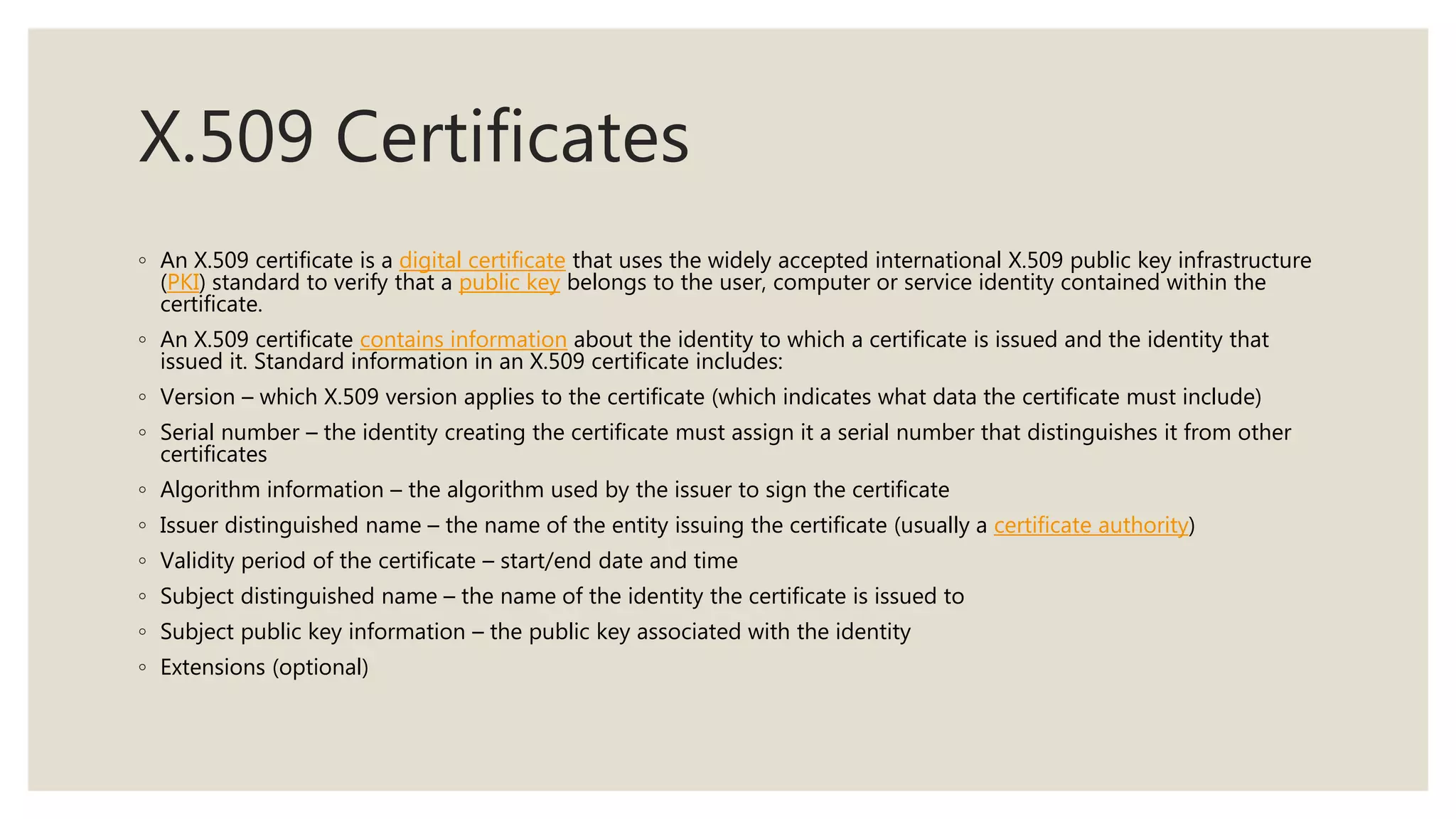 X.509 Certificates
◦ An X.509 certificate is a digital certificate that uses the widely accepted international X.509 public key infrastructure
(PKI) standard to verify that a public key belongs to the user, computer or service identity contained within the
certificate.
◦ An X.509 certificate contains information about the identity to which a certificate is issued and the identity that
issued it. Standard information in an X.509 certificate includes:
◦ Version – which X.509 version applies to the certificate (which indicates what data the certificate must include)
◦ Serial number – the identity creating the certificate must assign it a serial number that distinguishes it from other
certificates
◦ Algorithm information – the algorithm used by the issuer to sign the certificate
◦ Issuer distinguished name – the name of the entity issuing the certificate (usually a certificate authority)
◦ Validity period of the certificate – start/end date and time
◦ Subject distinguished name – the name of the identity the certificate is issued to
◦ Subject public key information – the public key associated with the identity
◦ Extensions (optional)
 