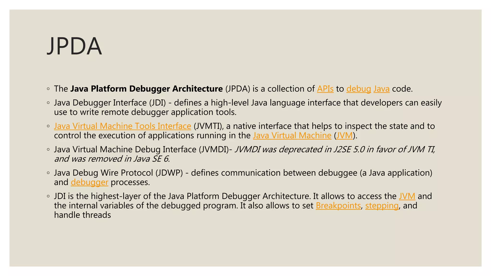 JPDA
◦ The Java Platform Debugger Architecture (JPDA) is a collection of APIs to debug Java code.
◦ Java Debugger Interface (JDI) - defines a high-level Java language interface that developers can easily
use to write remote debugger application tools.
◦ Java Virtual Machine Tools Interface (JVMTI), a native interface that helps to inspect the state and to
control the execution of applications running in the Java Virtual Machine (JVM).
◦ Java Virtual Machine Debug Interface (JVMDI)- JVMDI was deprecated in J2SE 5.0 in favor of JVM TI,
and was removed in Java SE 6.
◦ Java Debug Wire Protocol (JDWP) - defines communication between debuggee (a Java application)
and debugger processes.
◦ JDI is the highest-layer of the Java Platform Debugger Architecture. It allows to access the JVM and
the internal variables of the debugged program. It also allows to set Breakpoints, stepping, and
handle threads
 