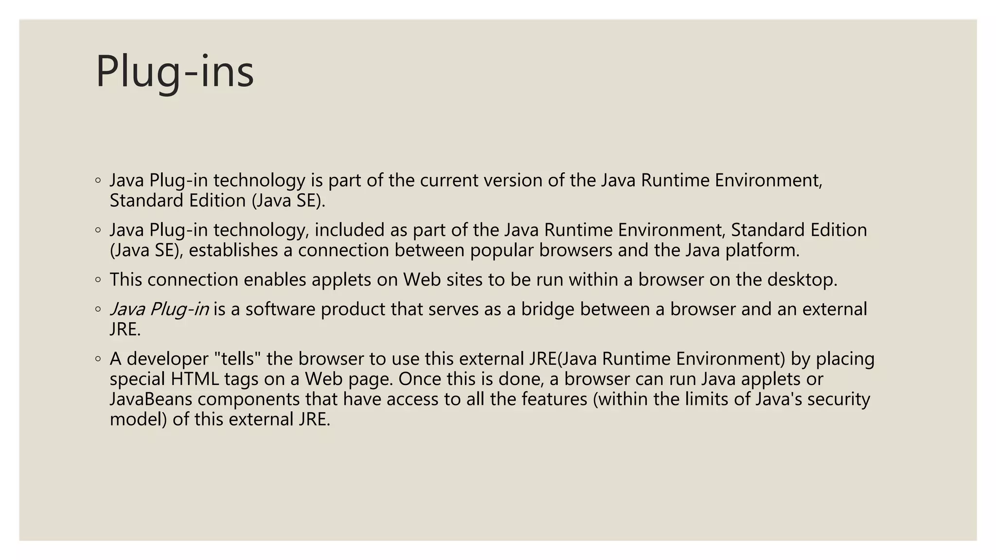 Plug-ins
◦ Java Plug-in technology is part of the current version of the Java Runtime Environment,
Standard Edition (Java SE).
◦ Java Plug-in technology, included as part of the Java Runtime Environment, Standard Edition
(Java SE), establishes a connection between popular browsers and the Java platform.
◦ This connection enables applets on Web sites to be run within a browser on the desktop.
◦ Java Plug-in is a software product that serves as a bridge between a browser and an external
JRE.
◦ A developer "tells" the browser to use this external JRE(Java Runtime Environment) by placing
special HTML tags on a Web page. Once this is done, a browser can run Java applets or
JavaBeans components that have access to all the features (within the limits of Java's security
model) of this external JRE.
 