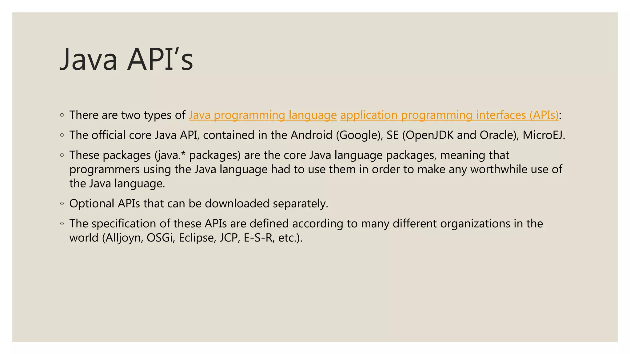 Java API’s
◦ There are two types of Java programming language application programming interfaces (APIs):
◦ The official core Java API, contained in the Android (Google), SE (OpenJDK and Oracle), MicroEJ.
◦ These packages (java.* packages) are the core Java language packages, meaning that
programmers using the Java language had to use them in order to make any worthwhile use of
the Java language.
◦ Optional APIs that can be downloaded separately.
◦ The specification of these APIs are defined according to many different organizations in the
world (Alljoyn, OSGi, Eclipse, JCP, E-S-R, etc.).
 