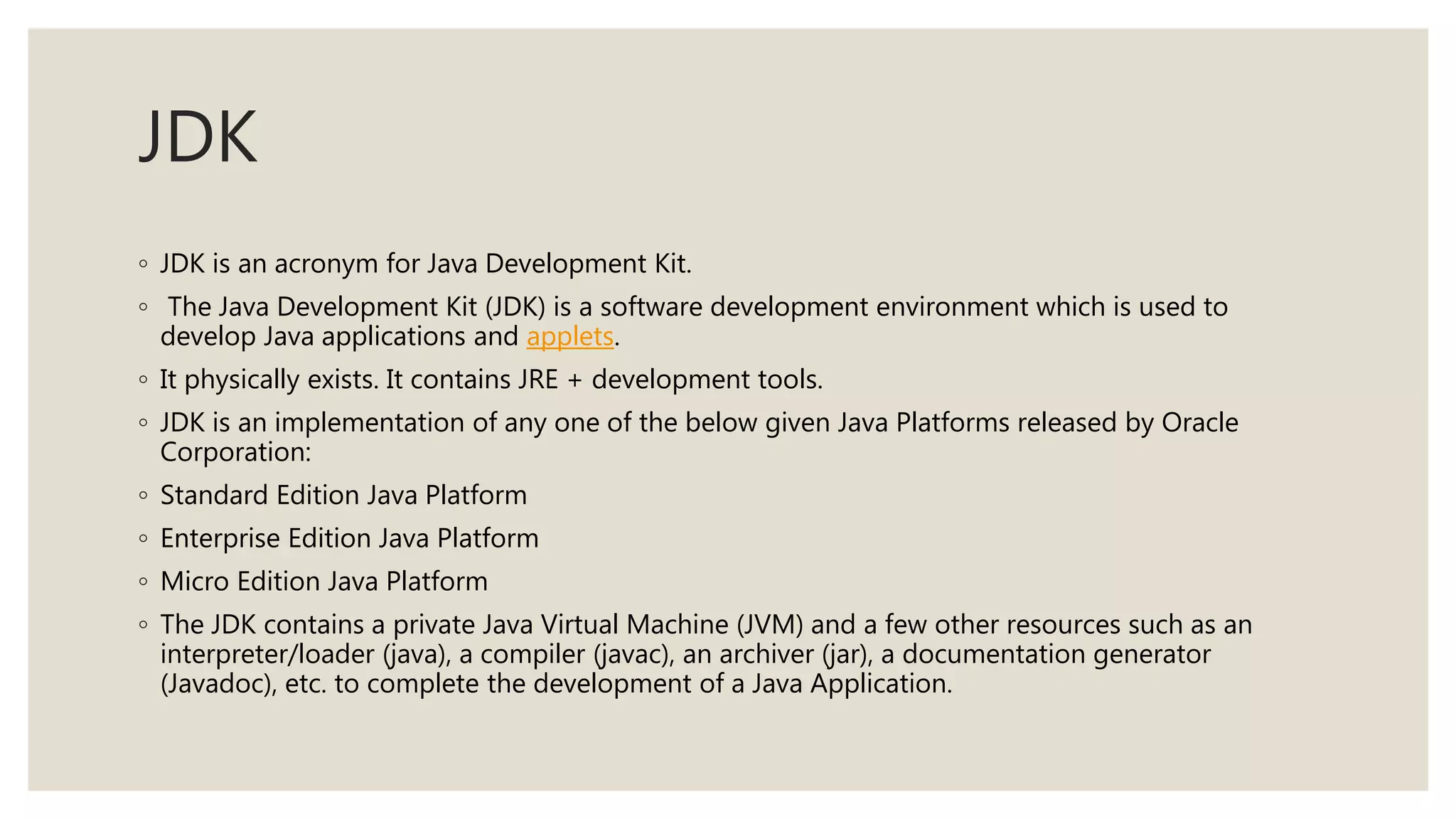 JDK
◦ JDK is an acronym for Java Development Kit.
◦ The Java Development Kit (JDK) is a software development environment which is used to
develop Java applications and applets.
◦ It physically exists. It contains JRE + development tools.
◦ JDK is an implementation of any one of the below given Java Platforms released by Oracle
Corporation:
◦ Standard Edition Java Platform
◦ Enterprise Edition Java Platform
◦ Micro Edition Java Platform
◦ The JDK contains a private Java Virtual Machine (JVM) and a few other resources such as an
interpreter/loader (java), a compiler (javac), an archiver (jar), a documentation generator
(Javadoc), etc. to complete the development of a Java Application.
 