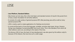 J2SE
◦ Java Platform, Standard Edition.
◦ Also known as Core Java, this is the most basic and standard version of Java.It’s the purest form
of Java, a basic foundation for all other editions.
◦ It consists of a wide variety of general purpose API’s (like java.lang, java.util) as well as many
special purpose APIs
◦ J2SE is mainly used to create applications for Desktop environment.
◦ It consist all the basics of Java the language, variables, primitive data types, Arrays, Streams,
Strings Java Database Connectivity(JDBC) and much more. This is the standard, from which all
other editions came out, according to the needs of the time.
◦ The famous JVM of Java, the heart of Java development, was also given by this edition only.It’s
because of this feature, that Java has such a wide usage.
 