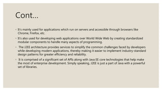 Cont…
◦ It’s mainly used for applications which run on servers and accessible through browsers like
Chrome, Firefox, etc.
◦ It’s also used for developing web applications over World Wide Web by creating standardized
modular components to handle many aspects of programming.
◦ The J2EE architecture provides services to simplify the common challenges faced by developers
while developing modern applications, thereby making it easier to implement industry-standard
design patterns for greater efficiency and reliability.
◦ It is comprised of a significant set of APIs along with Java EE core technologies that help make
the most of enterprise development. Simply speaking, J2EE is just a part of Java with a powerful
set of libraries.
 