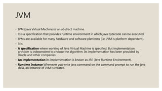 JVM
◦ JVM (Java Virtual Machine) is an abstract machine.
◦ It is a specification that provides runtime environment in which java bytecode can be executed.
◦ JVMs are available for many hardware and software platforms (i.e. JVM is platform dependent).
◦ It is:
◦ A specification where working of Java Virtual Machine is specified. But implementation
provider is independent to choose the algorithm. Its implementation has been provided by
Oracle and other companies.
◦ An implementation Its implementation is known as JRE (Java Runtime Environment).
◦ Runtime Instance Whenever you write java command on the command prompt to run the java
class, an instance of JVM is created.
 