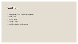 Cont…
◦ The JVM performs following operation:
◦ Loads code
◦ Verifies code
◦ Executes code
◦ Provides runtime environment
 