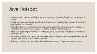 Java Hotspot
◦ The Java HotSpot Virtual Machine is a core component of the Java SE platform distributed by
Oracle.
◦ It implements the Java Virtual Machine Specification, and is delivered as a shared library in the
Java Runtime Environment.
◦ As the Java bytecode execution engine, it provides Java runtime facilities, such as thread and
object synchronization, on a variety of operating systems and architectures.
◦ It features improved performance via methods such as just-in-time compilation and adaptive
optimization.
◦ With the Sun acquisition, Oracle has two major Java Virtual Machine (JVM) implementations, the
Java HotSpot VM and the Oracle JRockit JVM.
◦ In the short-to-medium term, both will continue as strategic JVMs with active investment.
 