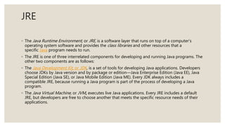 JRE
◦ The Java Runtime Environment, or JRE, is a software layer that runs on top of a computer’s
operating system software and provides the class libraries and other resources that a
specific Java program needs to run.
◦ The JRE is one of three interrelated components for developing and running Java programs. The
other two components are as follows:
◦ The Java Development Kit, or JDK, is a set of tools for developing Java applications. Developers
choose JDKs by Java version and by package or edition—Java Enterprise Edition (Java EE), Java
Special Edition (Java SE), or Java Mobile Edition (Java ME). Every JDK always includes a
compatible JRE, because running a Java program is part of the process of developing a Java
program.
◦ The Java Virtual Machine, or JVM, executes live Java applications. Every JRE includes a default
JRE, but developers are free to choose another that meets the specific resource needs of their
applications.
 