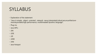 SYLLABUS
◦ Explanation of the statement
◦ “Java: A simple , object –oriented , network- savvy,interpreted,robust,secure,artitecture-
neutral,portable,high performance, multithreaded dynamic language”.
◦ Plug-ins
◦ Java API’s
◦ JDK
◦ J2SE
◦ J2E
◦ J2ME
◦ JVM
◦ Java Hotspot
 